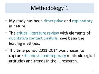 Methodology 1 
•My study has been descriptive and exploratory in nature. 
•The critical literature review with elements of qualitative content analysis have been the leading methods. 
•The time period 2011-2014 was chosen to capture the most contemporary methodological attitudes and trends in the IL research. 
3  