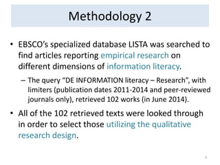 Methodology 2 
•EBSCO’s specialized database LISTA was searched to find articles reporting empirical research on different dimensions of information literacy. 
–The query “DE INFORMATION literacy – Research”, with limiters (publication dates 2011-2014 and peer-reviewed journals only), retrieved 102 works (in June 2014). 
•All of the 102 retrieved texts were looked through in order to select those utilizing the qualitative research design. 
4  