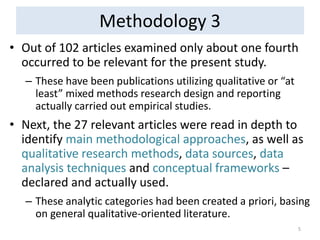 Methodology 3 
•Out of 102 articles examined only about one fourth occurred to be relevant for the present study. 
–These have been publications utilizing qualitative or “at least” mixed methods research design and reporting actually carried out empirical studies. 
•Next, the 27 relevant articles were read in depth to identify main methodological approaches, as well as qualitative research methods, data sources, data analysis techniques and conceptual frameworks – declared and actually used. 
–These analytic categories had been created a priori, basing on general qualitative-oriented literature. 
5  