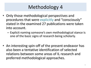 Methodology 4 
•Only those methodological perspectives and procedures that were explicitly and “consciously” stated in the examined 27 publications were taken into account. 
–Explicit naming someone’s own methodological stance is one of the basic signs of research being scholarly. 
•An interesting spin-off of the present endeavor has also been a tentative identification of selected relations between some areas of IL research and preferred methodological approaches. 
6  