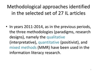 Methodological approaches identified in the selected set of 27 IL articles 
•In years 2011-2014, as in the previous periods, the three methodologies (paradigms, research designs), namely the qualitative (interpretative), quantitative (positivist), and mixed methods (MMR) have been used in the information literacy research. 
7  