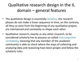 Qualitative research design in the IL domain – general features 
•The qualitative design is essentially iterative, the research phases do not make a linear sequence in time, on the contrary, all they co-exist from the beginning of any qualitative project, are intertwined and constantly re-shape each other. 
•Qualitative research, exactly as any other research, to be considered scholarly has to possess so-called intersubjective verifiability, meaning that any member of the academic community is able to check where the ways of collecting and analyzing data and reasoning have been proper and follow the scholarly rules. 
8  