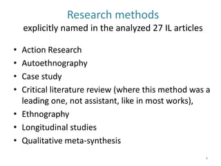 Research methods explicitly named in the analyzed 27 IL articles 
•Action Research 
•Autoethnography 
•Case study 
•Critical literature review (where this method was a leading one, not assistant, like in most works), 
•Ethnography 
•Longitudinal studies 
•Qualitative meta-synthesis 
9  