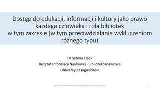 Dostęp do edukacji, informacji i kultury jako prawo
każdego człowieka i rola bibliotek
w tym zakresie (w tym przeciwdziałanie wykluczeniom
różnego typu)
Dr Sabina Cisek
Instytut Informacji Naukowej i Bibliotekoznawstwa
Uniwersytet Jagielloński
1XV Forum Bibliotekarzy Województwa Śląskiego, 26 marca 2019
 