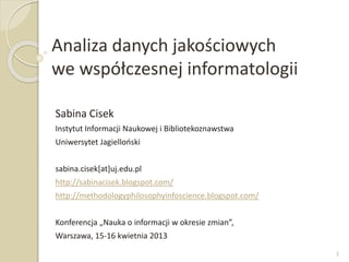 Analiza danych jakościowych
we współczesnej informatologii
Sabina Cisek
Instytut Informacji Naukowej i Bibliotekoznawstwa
Uniwersytet Jagielloński
sabina.cisek[at]uj.edu.pl
http://sabinacisek.blogspot.com/
http://methodologyphilosophyinfoscience.blogspot.com/
Konferencja „Nauka o informacji w okresie zmian”,
Warszawa, 15-16 kwietnia 2013
1
 