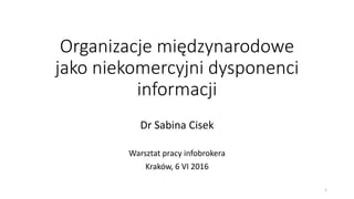 Organizacje międzynarodowe
jako niekomercyjni dysponenci
informacji
Dr Sabina Cisek
Warsztat pracy infobrokera
Kraków, 6 VI 2016
1
 
