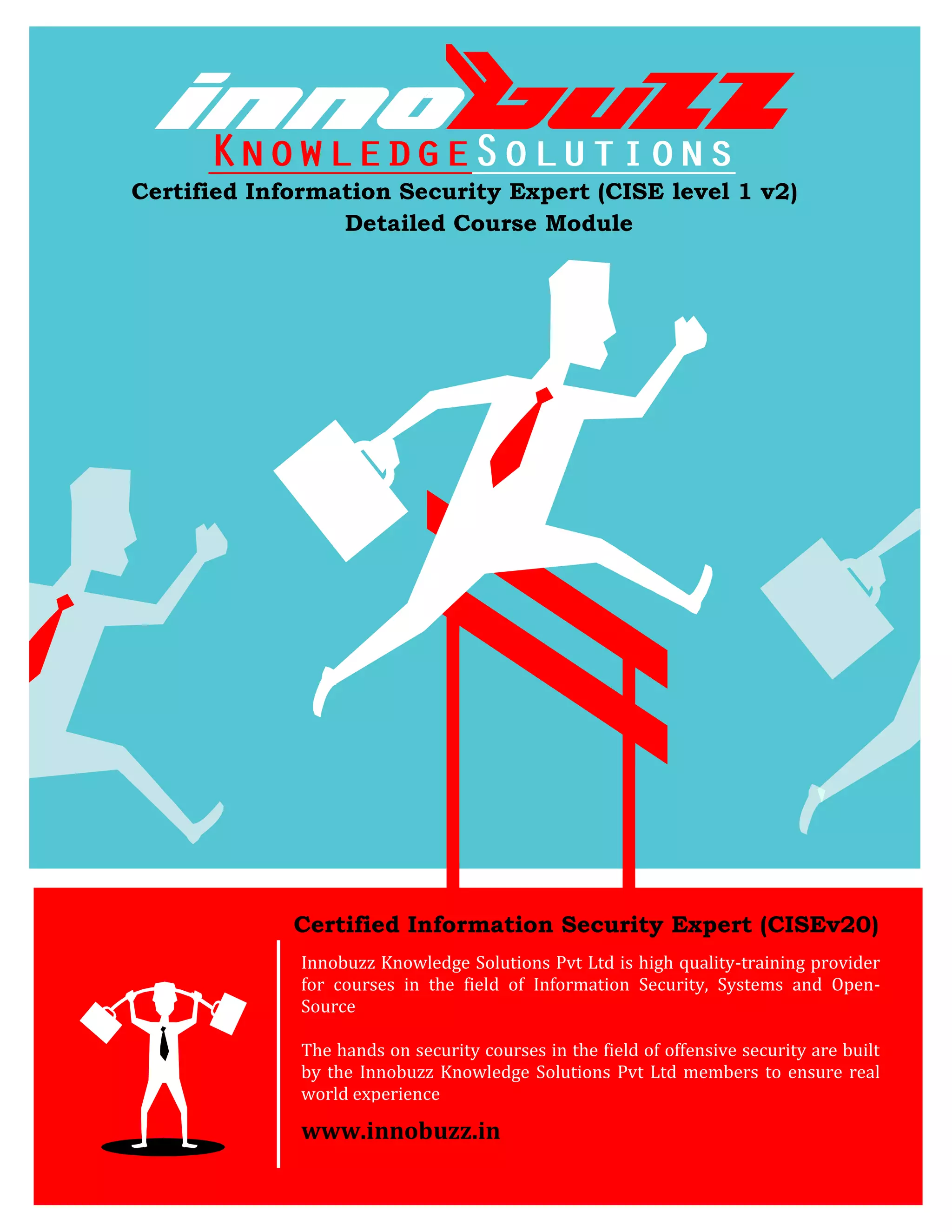 Certified Information Security Expert (CISE level 1 v2)
                 Detailed Course Module




             Certified Information Security Expert (CISEv20)
              Innobuzz Knowledge Solutions Pvt Ltd is high quality-training provider
              for courses in the field of Information Security, Systems and Open-
              Source

              The hands on security courses in the field of offensive security are built
              by the Innobuzz Knowledge Solutions Pvt Ltd members to ensure real
              world experience

              www.innobuzz.in
 