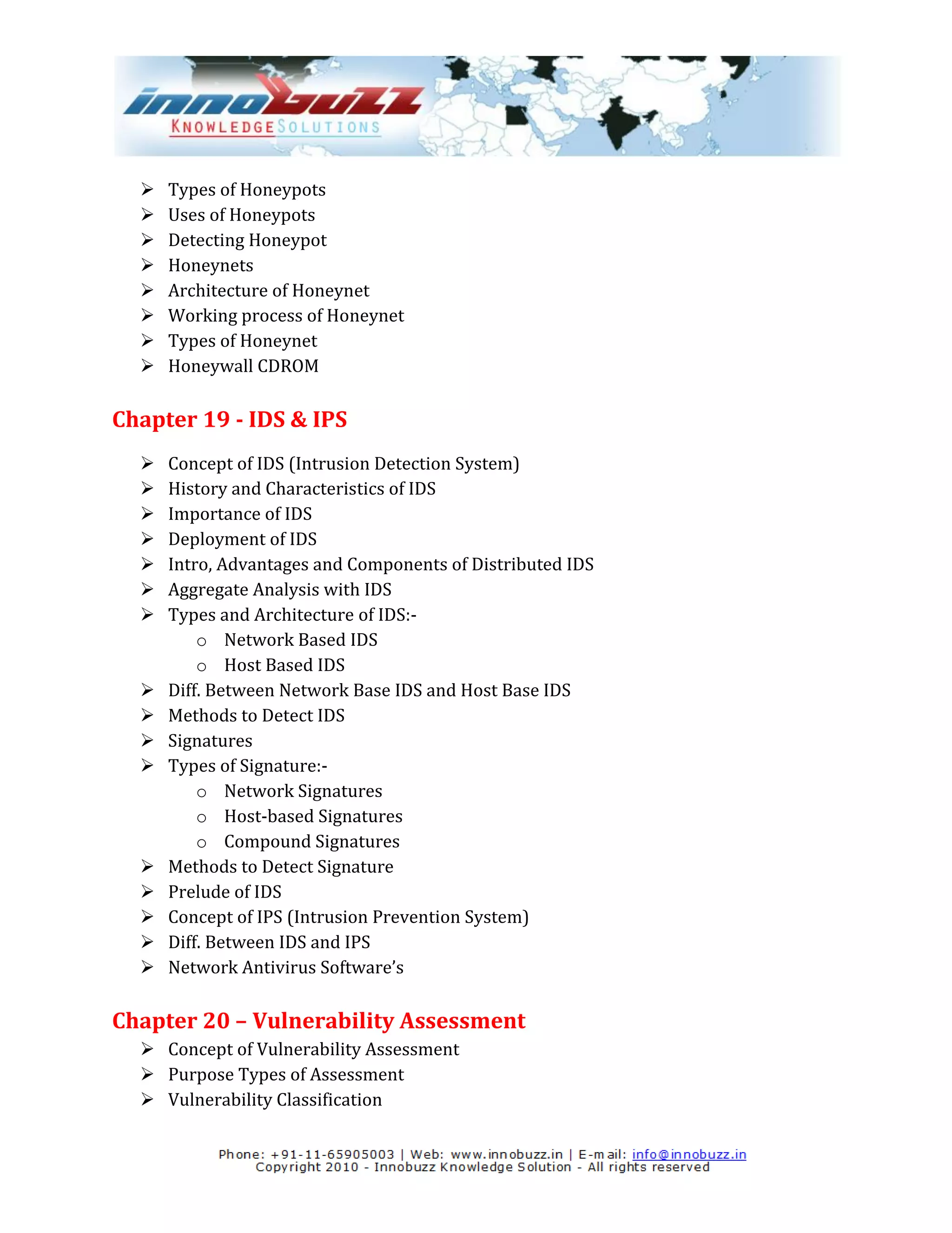    Types of Honeypots
     Uses of Honeypots
     Detecting Honeypot
     Honeynets
     Architecture of Honeynet
     Working process of Honeynet
     Types of Honeynet
     Honeywall CDROM

Chapter 19 - IDS & IPS
     Concept of IDS (Intrusion Detection System)
     History and Characteristics of IDS
     Importance of IDS
     Deployment of IDS
     Intro, Advantages and Components of Distributed IDS
     Aggregate Analysis with IDS
     Types and Architecture of IDS:-
          o Network Based IDS
          o Host Based IDS
     Diff. Between Network Base IDS and Host Base IDS
     Methods to Detect IDS
     Signatures
     Types of Signature:-
          o Network Signatures
          o Host-based Signatures
          o Compound Signatures
     Methods to Detect Signature
     Prelude of IDS
     Concept of IPS (Intrusion Prevention System)
     Diff. Between IDS and IPS
     Network Antivirus Software’s

Chapter 20 – Vulnerability Assessment
   Concept of Vulnerability Assessment
   Purpose Types of Assessment
   Vulnerability Classification
 