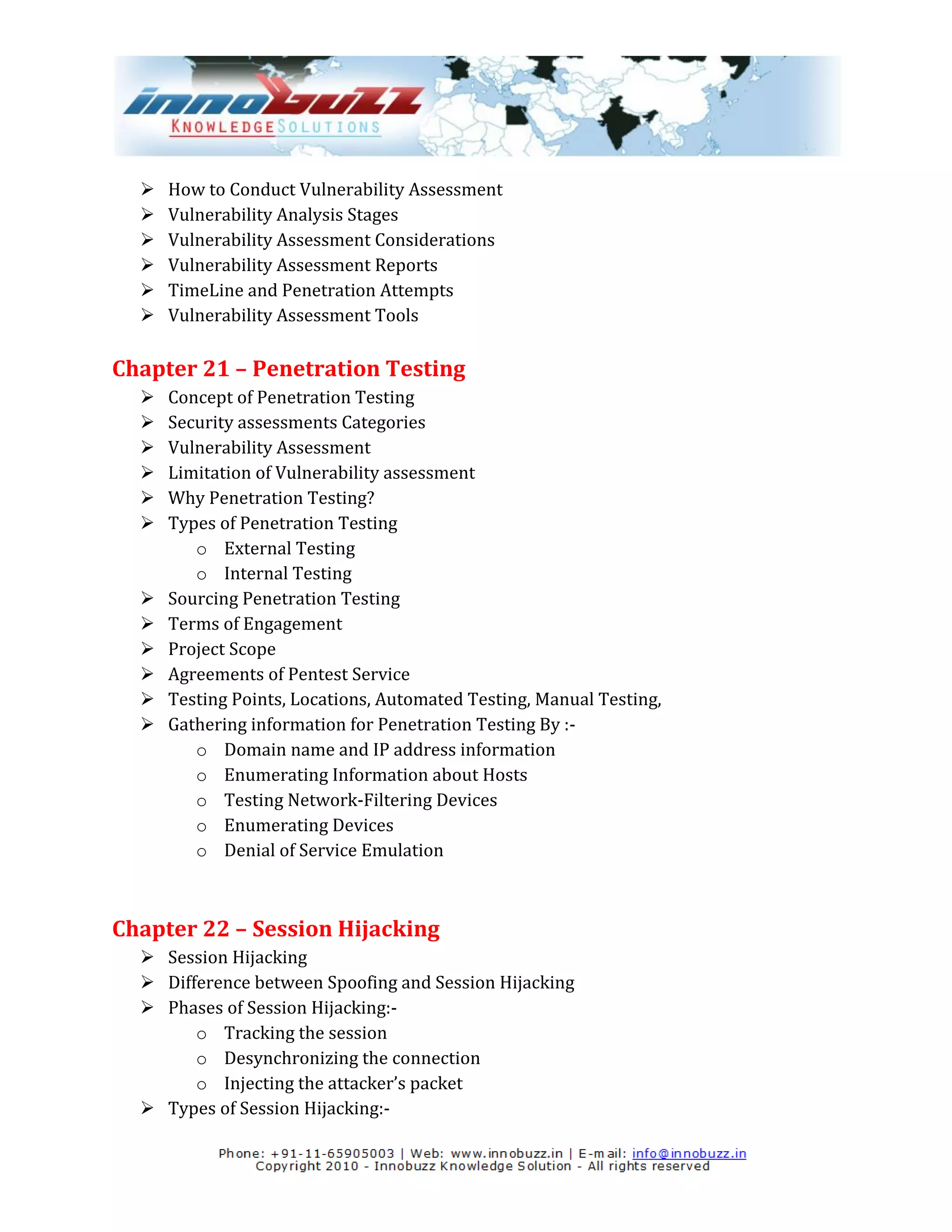    How to Conduct Vulnerability Assessment
     Vulnerability Analysis Stages
     Vulnerability Assessment Considerations
     Vulnerability Assessment Reports
     TimeLine and Penetration Attempts
     Vulnerability Assessment Tools

Chapter 21 – Penetration Testing
     Concept of Penetration Testing
     Security assessments Categories
     Vulnerability Assessment
     Limitation of Vulnerability assessment
     Why Penetration Testing?
     Types of Penetration Testing
         o External Testing
         o Internal Testing
     Sourcing Penetration Testing
     Terms of Engagement
     Project Scope
     Agreements of Pentest Service
     Testing Points, Locations, Automated Testing, Manual Testing,
     Gathering information for Penetration Testing By :-
         o Domain name and IP address information
         o Enumerating Information about Hosts
         o Testing Network-Filtering Devices
         o Enumerating Devices
         o Denial of Service Emulation



Chapter 22 – Session Hijacking
   Session Hijacking
   Difference between Spoofing and Session Hijacking
   Phases of Session Hijacking:-
        o Tracking the session
        o Desynchronizing the connection
        o Injecting the attacker’s packet
   Types of Session Hijacking:-
 