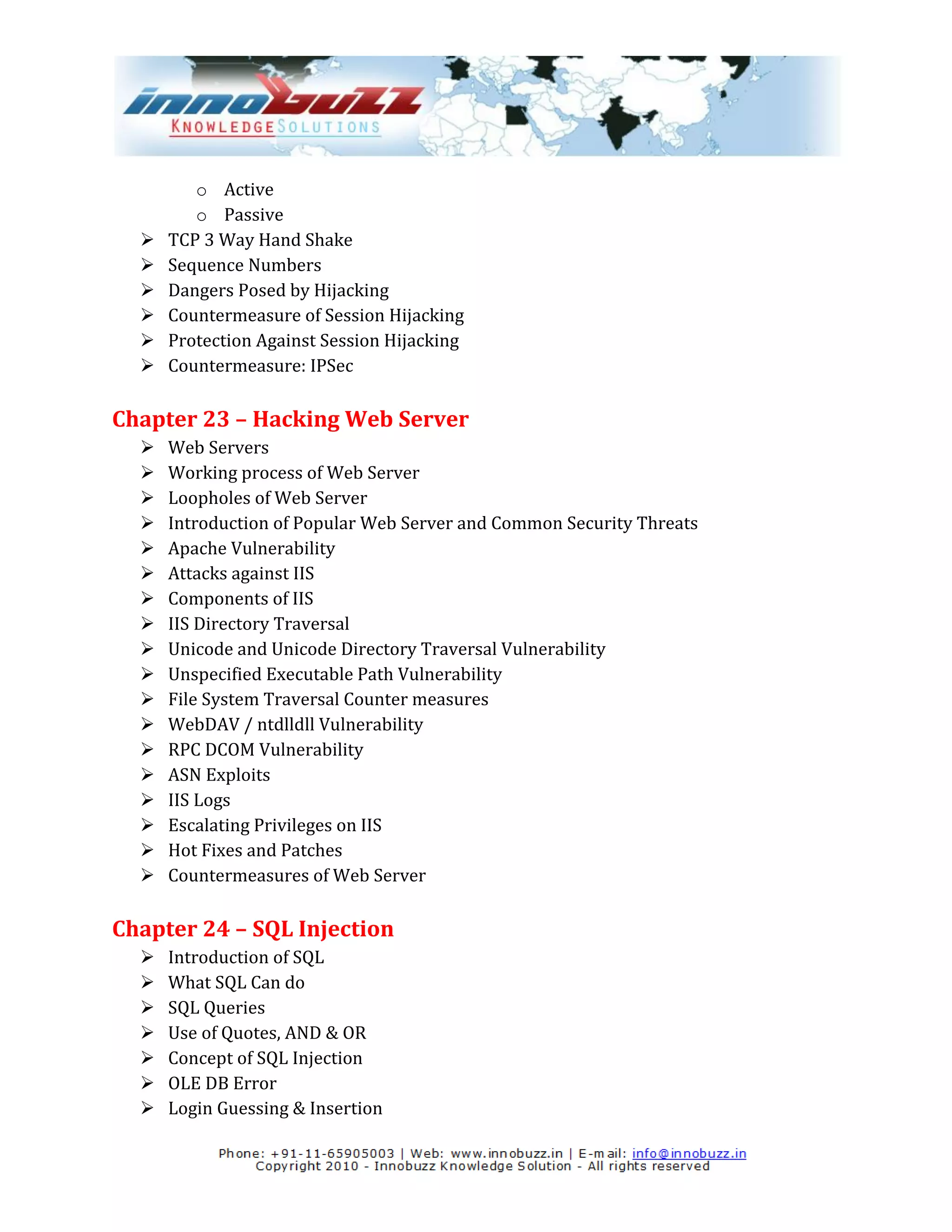 o Active
         o Passive
     TCP 3 Way Hand Shake
     Sequence Numbers
     Dangers Posed by Hijacking
     Countermeasure of Session Hijacking
     Protection Against Session Hijacking
     Countermeasure: IPSec

Chapter 23 – Hacking Web Server
     Web Servers
     Working process of Web Server
     Loopholes of Web Server
     Introduction of Popular Web Server and Common Security Threats
     Apache Vulnerability
     Attacks against IIS
     Components of IIS
     IIS Directory Traversal
     Unicode and Unicode Directory Traversal Vulnerability
     Unspecified Executable Path Vulnerability
     File System Traversal Counter measures
     WebDAV / ntdlldll Vulnerability
     RPC DCOM Vulnerability
     ASN Exploits
     IIS Logs
     Escalating Privileges on IIS
     Hot Fixes and Patches
     Countermeasures of Web Server

Chapter 24 – SQL Injection
     Introduction of SQL
     What SQL Can do
     SQL Queries
     Use of Quotes, AND & OR
     Concept of SQL Injection
     OLE DB Error
     Login Guessing & Insertion
 