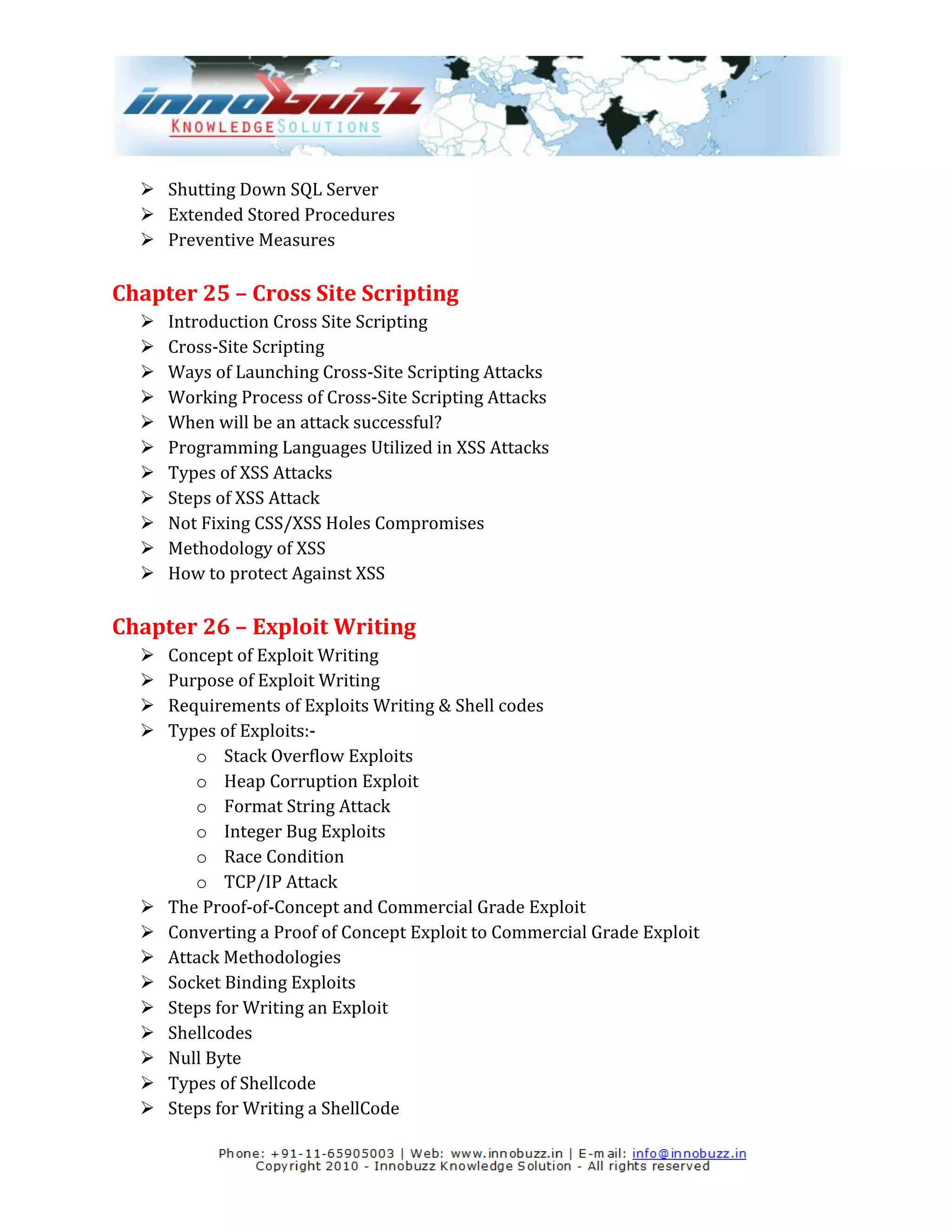  Shutting Down SQL Server
   Extended Stored Procedures
   Preventive Measures

Chapter 25 – Cross Site Scripting
     Introduction Cross Site Scripting
     Cross-Site Scripting
     Ways of Launching Cross-Site Scripting Attacks
     Working Process of Cross-Site Scripting Attacks
     When will be an attack successful?
     Programming Languages Utilized in XSS Attacks
     Types of XSS Attacks
     Steps of XSS Attack
     Not Fixing CSS/XSS Holes Compromises
     Methodology of XSS
     How to protect Against XSS

Chapter 26 – Exploit Writing
     Concept of Exploit Writing
     Purpose of Exploit Writing
     Requirements of Exploits Writing & Shell codes
     Types of Exploits:-
         o Stack Overflow Exploits
         o Heap Corruption Exploit
         o Format String Attack
         o Integer Bug Exploits
         o Race Condition
         o TCP/IP Attack
     The Proof-of-Concept and Commercial Grade Exploit
     Converting a Proof of Concept Exploit to Commercial Grade Exploit
     Attack Methodologies
     Socket Binding Exploits
     Steps for Writing an Exploit
     Shellcodes
     Null Byte
     Types of Shellcode
     Steps for Writing a ShellCode
 