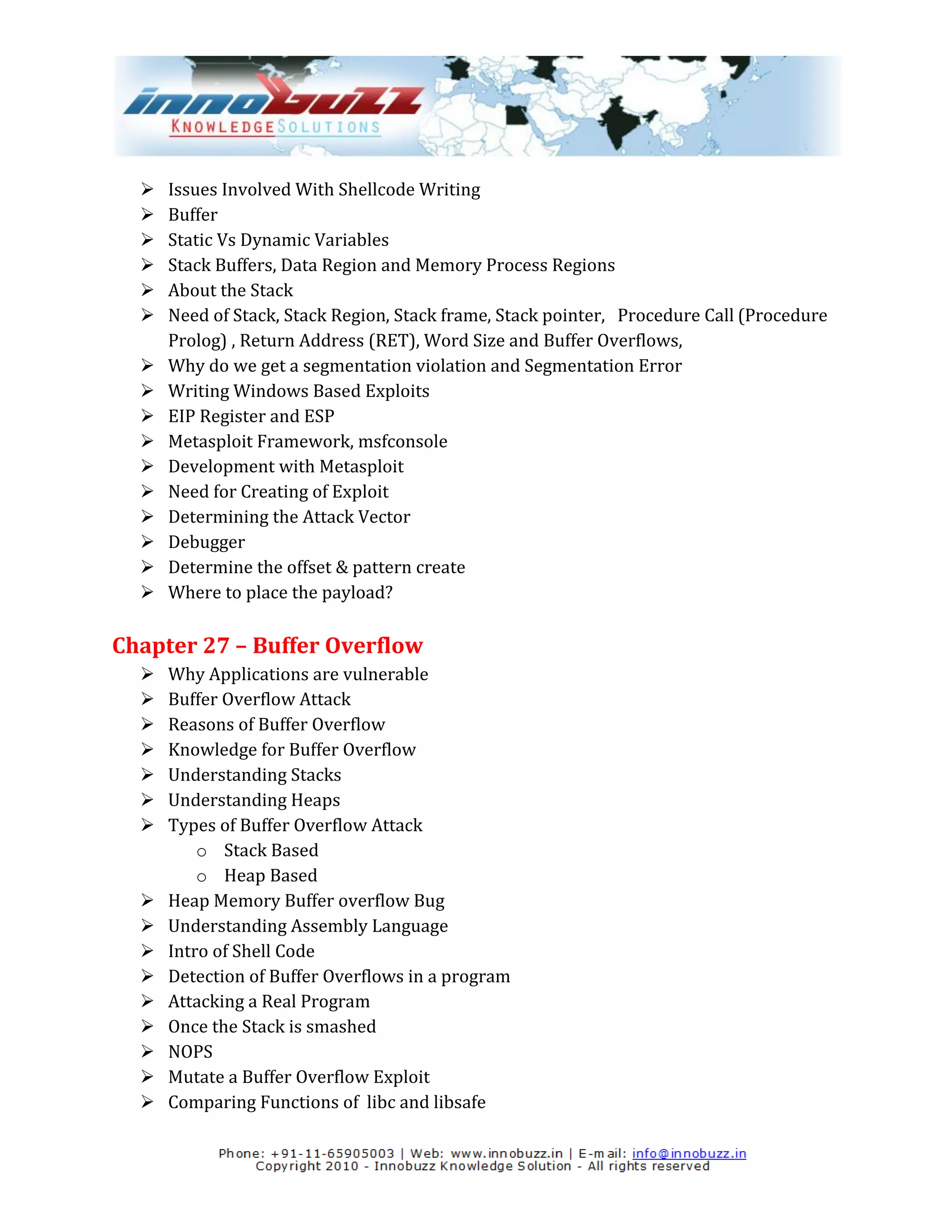    Issues Involved With Shellcode Writing
     Buffer
     Static Vs Dynamic Variables
     Stack Buffers, Data Region and Memory Process Regions
     About the Stack
     Need of Stack, Stack Region, Stack frame, Stack pointer, Procedure Call (Procedure
      Prolog) , Return Address (RET), Word Size and Buffer Overflows,
     Why do we get a segmentation violation and Segmentation Error
     Writing Windows Based Exploits
     EIP Register and ESP
     Metasploit Framework, msfconsole
     Development with Metasploit
     Need for Creating of Exploit
     Determining the Attack Vector
     Debugger
     Determine the offset & pattern create
     Where to place the payload?

Chapter 27 – Buffer Overflow
     Why Applications are vulnerable
     Buffer Overflow Attack
     Reasons of Buffer Overflow
     Knowledge for Buffer Overflow
     Understanding Stacks
     Understanding Heaps
     Types of Buffer Overflow Attack
          o Stack Based
          o Heap Based
     Heap Memory Buffer overflow Bug
     Understanding Assembly Language
     Intro of Shell Code
     Detection of Buffer Overflows in a program
     Attacking a Real Program
     Once the Stack is smashed
     NOPS
     Mutate a Buffer Overflow Exploit
     Comparing Functions of libc and libsafe
 