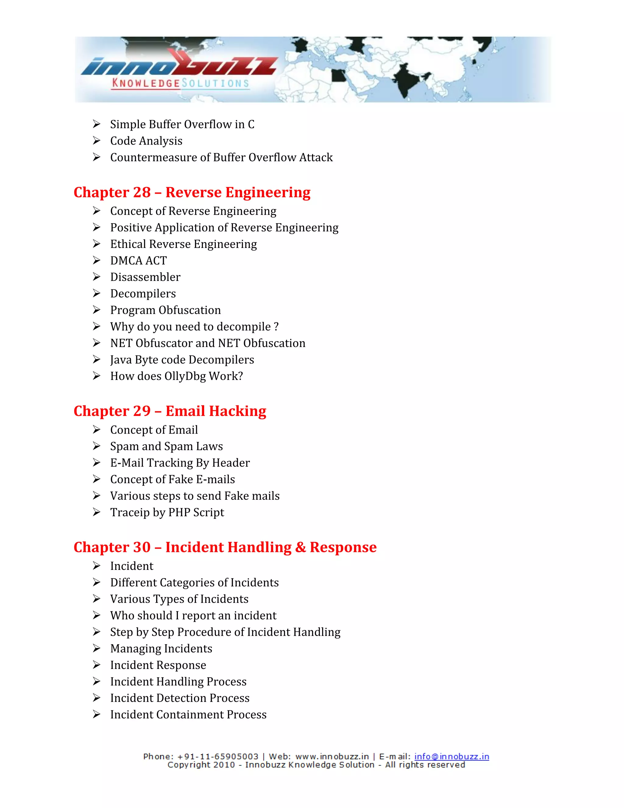  Simple Buffer Overflow in C
   Code Analysis
   Countermeasure of Buffer Overflow Attack

Chapter 28 – Reverse Engineering
     Concept of Reverse Engineering
     Positive Application of Reverse Engineering
     Ethical Reverse Engineering
     DMCA ACT
     Disassembler
     Decompilers
     Program Obfuscation
     Why do you need to decompile ?
     NET Obfuscator and NET Obfuscation
     Java Byte code Decompilers
     How does OllyDbg Work?

Chapter 29 – Email Hacking
     Concept of Email
     Spam and Spam Laws
     E-Mail Tracking By Header
     Concept of Fake E-mails
     Various steps to send Fake mails
     Traceip by PHP Script

Chapter 30 – Incident Handling & Response
     Incident
     Different Categories of Incidents
     Various Types of Incidents
     Who should I report an incident
     Step by Step Procedure of Incident Handling
     Managing Incidents
     Incident Response
     Incident Handling Process
     Incident Detection Process
     Incident Containment Process
 