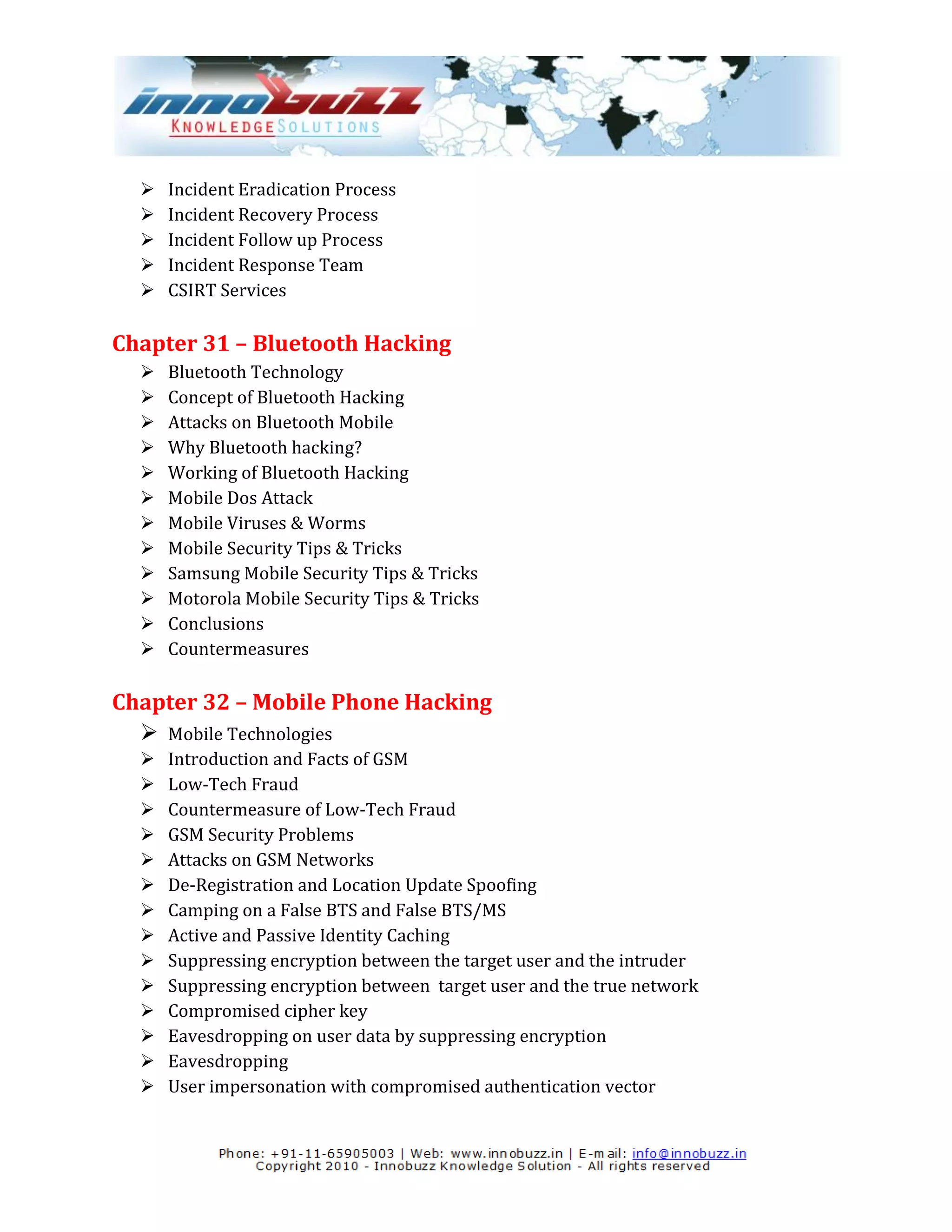    Incident Eradication Process
     Incident Recovery Process
     Incident Follow up Process
     Incident Response Team
     CSIRT Services

Chapter 31 – Bluetooth Hacking
     Bluetooth Technology
     Concept of Bluetooth Hacking
     Attacks on Bluetooth Mobile
     Why Bluetooth hacking?
     Working of Bluetooth Hacking
     Mobile Dos Attack
     Mobile Viruses & Worms
     Mobile Security Tips & Tricks
     Samsung Mobile Security Tips & Tricks
     Motorola Mobile Security Tips & Tricks
     Conclusions
     Countermeasures

Chapter 32 – Mobile Phone Hacking
   Mobile Technologies
     Introduction and Facts of GSM
     Low-Tech Fraud
     Countermeasure of Low-Tech Fraud
     GSM Security Problems
     Attacks on GSM Networks
     De-Registration and Location Update Spoofing
     Camping on a False BTS and False BTS/MS
     Active and Passive Identity Caching
     Suppressing encryption between the target user and the intruder
     Suppressing encryption between target user and the true network
     Compromised cipher key
     Eavesdropping on user data by suppressing encryption
     Eavesdropping
     User impersonation with compromised authentication vector
 