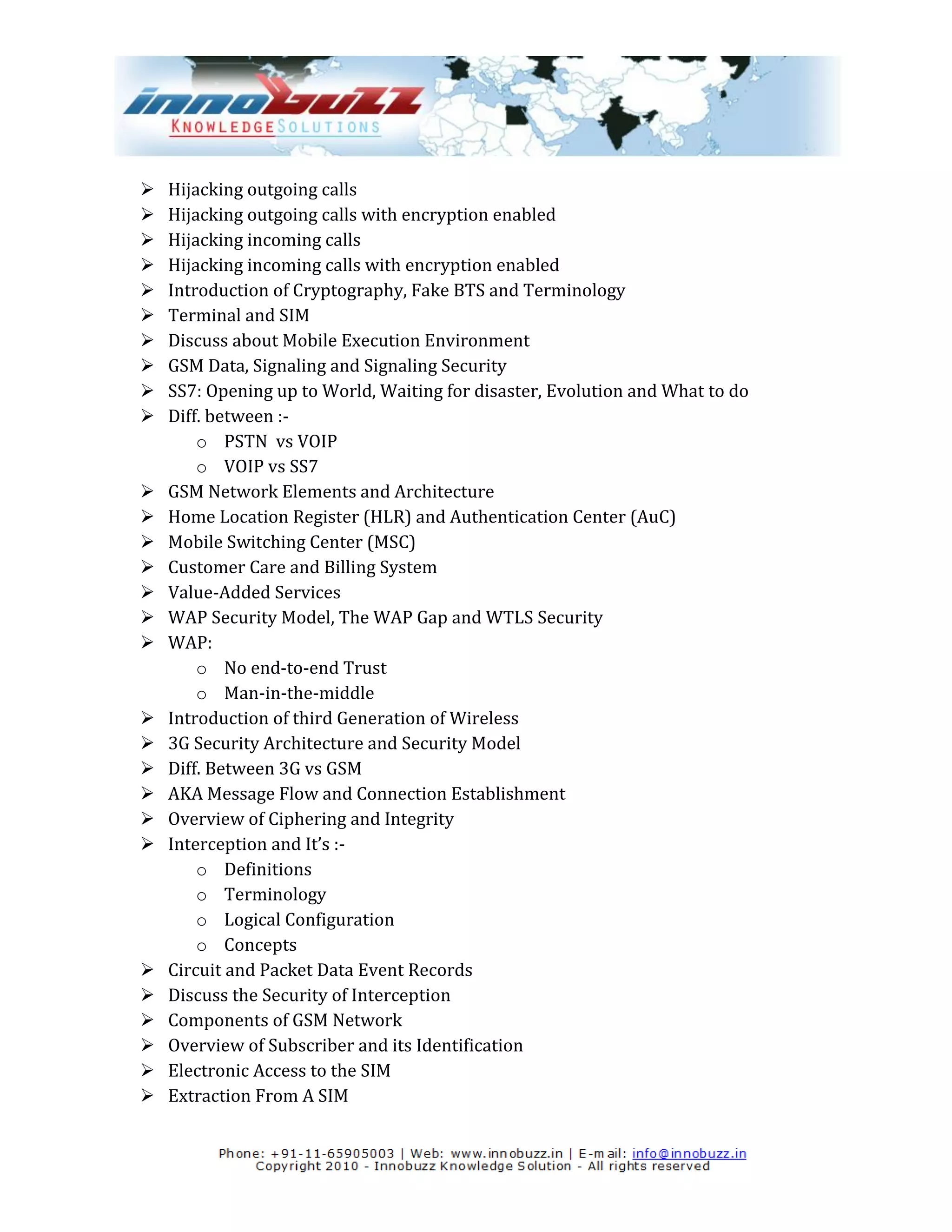    Hijacking outgoing calls
   Hijacking outgoing calls with encryption enabled
   Hijacking incoming calls
   Hijacking incoming calls with encryption enabled
   Introduction of Cryptography, Fake BTS and Terminology
   Terminal and SIM
   Discuss about Mobile Execution Environment
   GSM Data, Signaling and Signaling Security
   SS7: Opening up to World, Waiting for disaster, Evolution and What to do
   Diff. between :-
        o PSTN vs VOIP
        o VOIP vs SS7
   GSM Network Elements and Architecture
   Home Location Register (HLR) and Authentication Center (AuC)
   Mobile Switching Center (MSC)
   Customer Care and Billing System
   Value-Added Services
   WAP Security Model, The WAP Gap and WTLS Security
   WAP:
        o No end-to-end Trust
        o Man-in-the-middle
   Introduction of third Generation of Wireless
   3G Security Architecture and Security Model
   Diff. Between 3G vs GSM
   AKA Message Flow and Connection Establishment
   Overview of Ciphering and Integrity
   Interception and It’s :-
        o Definitions
        o Terminology
        o Logical Configuration
        o Concepts
   Circuit and Packet Data Event Records
   Discuss the Security of Interception
   Components of GSM Network
   Overview of Subscriber and its Identification
   Electronic Access to the SIM
   Extraction From A SIM
 