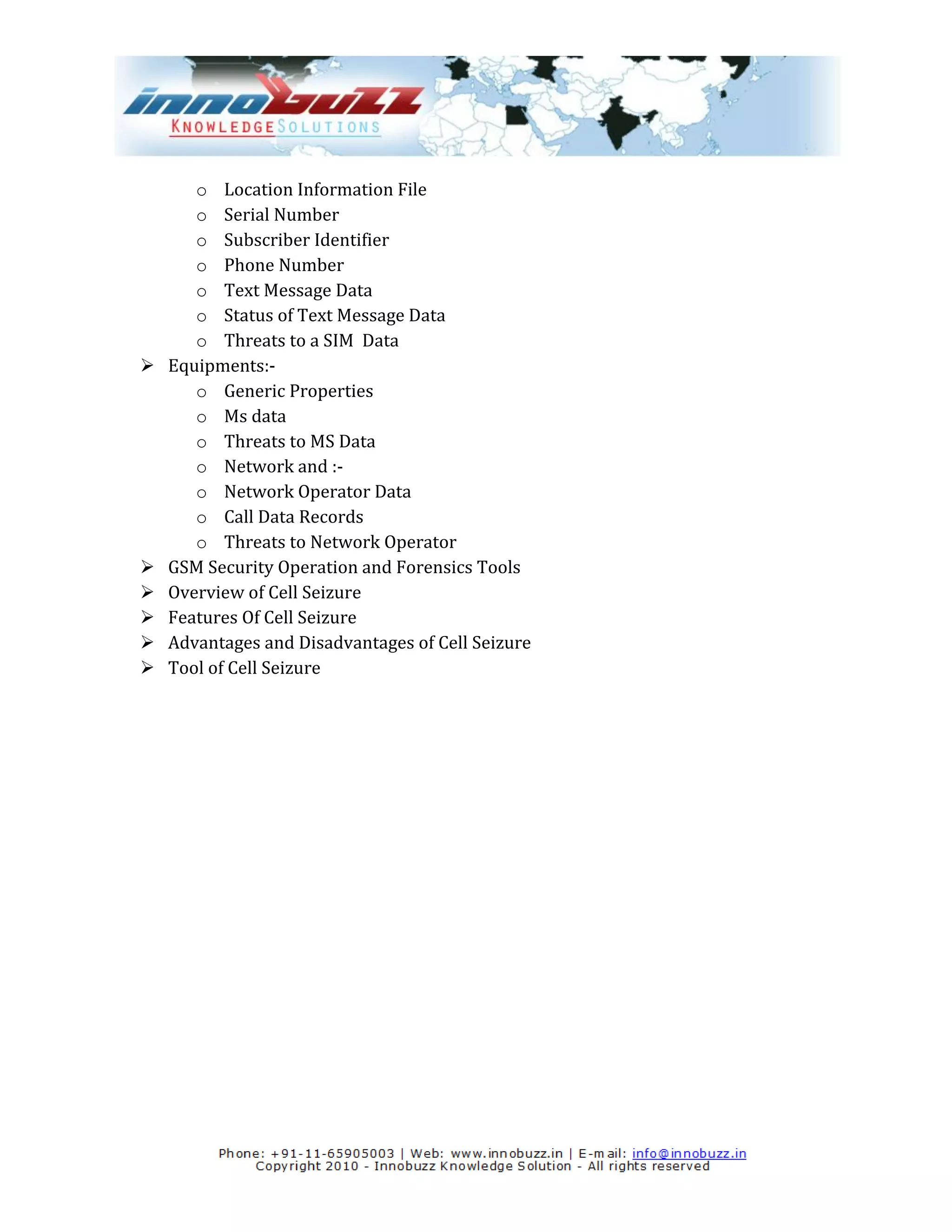 o Location Information File
       o Serial Number
       o Subscriber Identifier
       o Phone Number
       o Text Message Data
       o Status of Text Message Data
       o Threats to a SIM Data
   Equipments:-
       o Generic Properties
       o Ms data
       o Threats to MS Data
       o Network and :-
       o Network Operator Data
       o Call Data Records
       o Threats to Network Operator
   GSM Security Operation and Forensics Tools
   Overview of Cell Seizure
   Features Of Cell Seizure
   Advantages and Disadvantages of Cell Seizure
   Tool of Cell Seizure
 