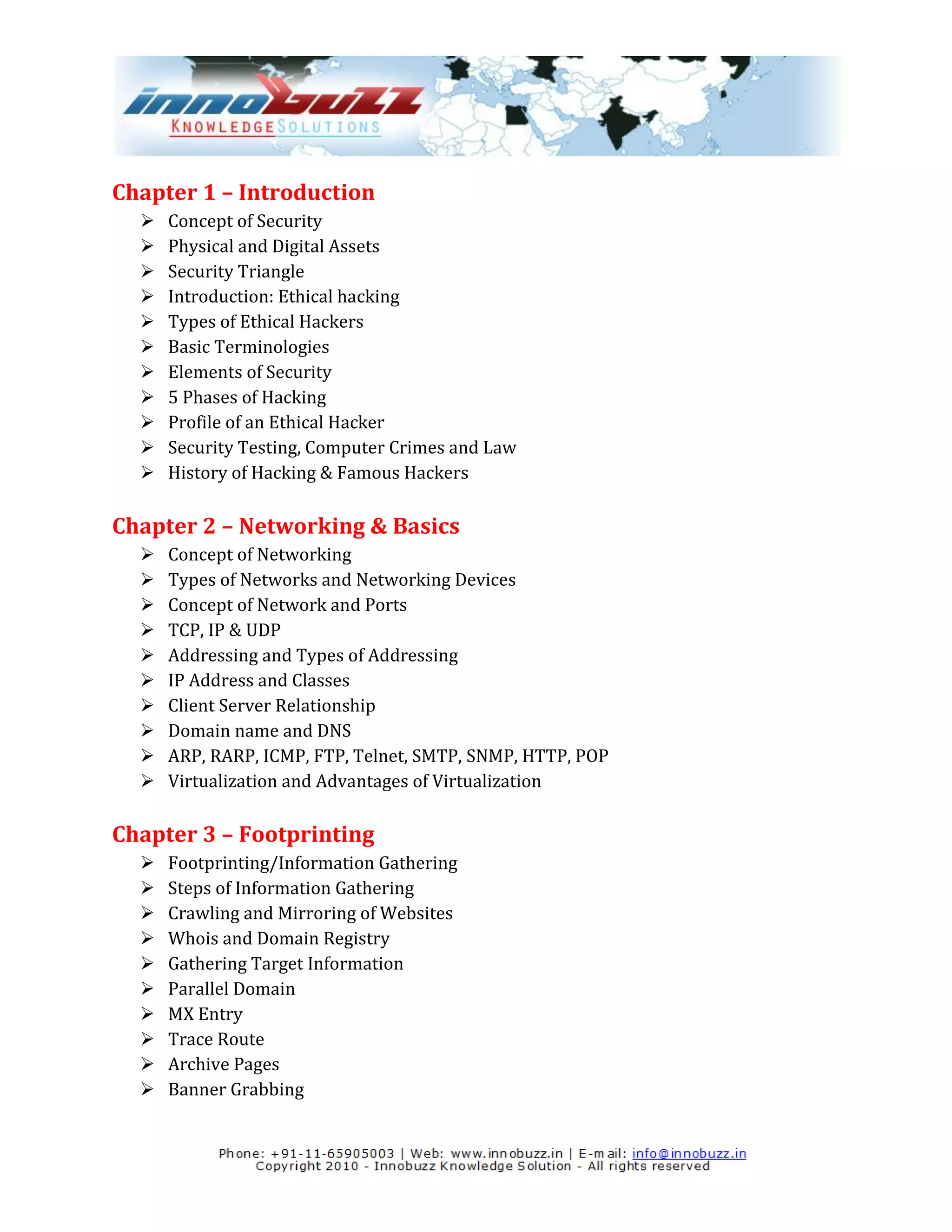 Chapter 1 – Introduction
     Concept of Security
     Physical and Digital Assets
     Security Triangle
     Introduction: Ethical hacking
     Types of Ethical Hackers
     Basic Terminologies
     Elements of Security
     5 Phases of Hacking
     Profile of an Ethical Hacker
     Security Testing, Computer Crimes and Law
     History of Hacking & Famous Hackers

Chapter 2 – Networking & Basics
     Concept of Networking
     Types of Networks and Networking Devices
     Concept of Network and Ports
     TCP, IP & UDP
     Addressing and Types of Addressing
     IP Address and Classes
     Client Server Relationship
     Domain name and DNS
     ARP, RARP, ICMP, FTP, Telnet, SMTP, SNMP, HTTP, POP
     Virtualization and Advantages of Virtualization

Chapter 3 – Footprinting
     Footprinting/Information Gathering
     Steps of Information Gathering
     Crawling and Mirroring of Websites
     Whois and Domain Registry
     Gathering Target Information
     Parallel Domain
     MX Entry
     Trace Route
     Archive Pages
     Banner Grabbing
 