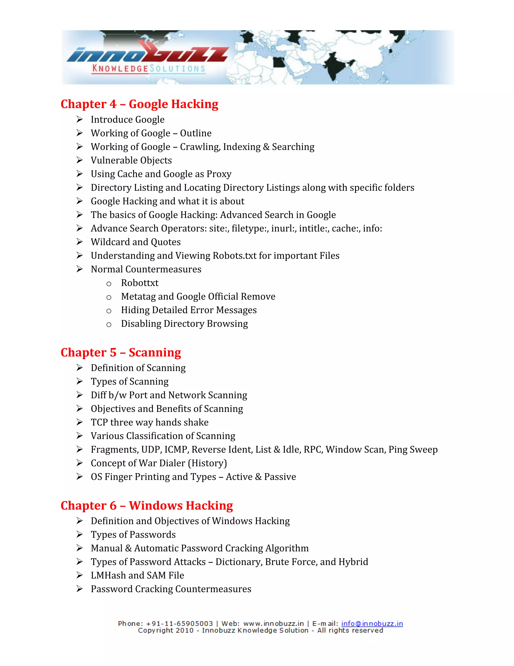 Chapter 4 – Google Hacking
     Introduce Google
     Working of Google – Outline
     Working of Google – Crawling, Indexing & Searching
     Vulnerable Objects
     Using Cache and Google as Proxy
     Directory Listing and Locating Directory Listings along with specific folders
     Google Hacking and what it is about
     The basics of Google Hacking: Advanced Search in Google
     Advance Search Operators: site:, filetype:, inurl:, intitle:, cache:, info:
     Wildcard and Quotes
     Understanding and Viewing Robots.txt for important Files
     Normal Countermeasures
          o Robottxt
          o Metatag and Google Official Remove
          o Hiding Detailed Error Messages
          o Disabling Directory Browsing

Chapter 5 – Scanning
     Definition of Scanning
     Types of Scanning
     Diff b/w Port and Network Scanning
     Objectives and Benefits of Scanning
     TCP three way hands shake
     Various Classification of Scanning
     Fragments, UDP, ICMP, Reverse Ident, List & Idle, RPC, Window Scan, Ping Sweep
     Concept of War Dialer (History)
     OS Finger Printing and Types – Active & Passive

Chapter 6 – Windows Hacking
     Definition and Objectives of Windows Hacking
     Types of Passwords
     Manual & Automatic Password Cracking Algorithm
     Types of Password Attacks – Dictionary, Brute Force, and Hybrid
     LMHash and SAM File
     Password Cracking Countermeasures
 