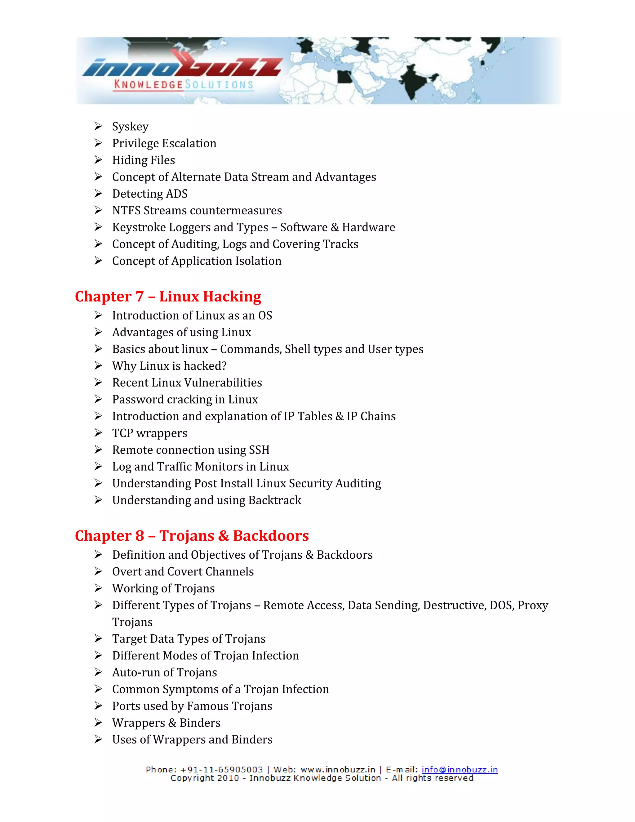    Syskey
     Privilege Escalation
     Hiding Files
     Concept of Alternate Data Stream and Advantages
     Detecting ADS
     NTFS Streams countermeasures
     Keystroke Loggers and Types – Software & Hardware
     Concept of Auditing, Logs and Covering Tracks
     Concept of Application Isolation

Chapter 7 – Linux Hacking
     Introduction of Linux as an OS
     Advantages of using Linux
     Basics about linux – Commands, Shell types and User types
     Why Linux is hacked?
     Recent Linux Vulnerabilities
     Password cracking in Linux
     Introduction and explanation of IP Tables & IP Chains
     TCP wrappers
     Remote connection using SSH
     Log and Traffic Monitors in Linux
     Understanding Post Install Linux Security Auditing
     Understanding and using Backtrack

Chapter 8 – Trojans & Backdoors
     Definition and Objectives of Trojans & Backdoors
     Overt and Covert Channels
     Working of Trojans
     Different Types of Trojans – Remote Access, Data Sending, Destructive, DOS, Proxy
      Trojans
     Target Data Types of Trojans
     Different Modes of Trojan Infection
     Auto-run of Trojans
     Common Symptoms of a Trojan Infection
     Ports used by Famous Trojans
     Wrappers & Binders
     Uses of Wrappers and Binders
 