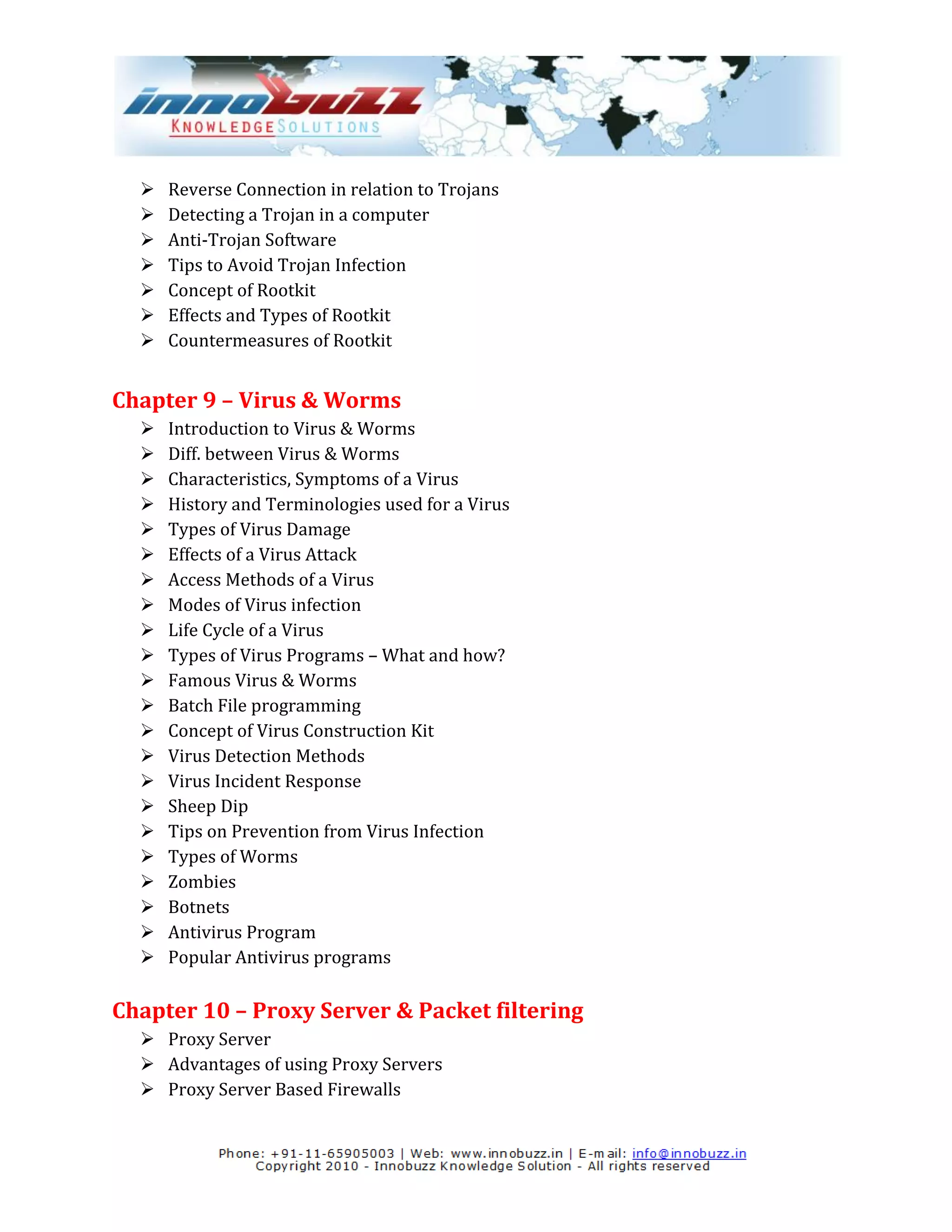    Reverse Connection in relation to Trojans
     Detecting a Trojan in a computer
     Anti-Trojan Software
     Tips to Avoid Trojan Infection
     Concept of Rootkit
     Effects and Types of Rootkit
     Countermeasures of Rootkit


Chapter 9 – Virus & Worms
     Introduction to Virus & Worms
     Diff. between Virus & Worms
     Characteristics, Symptoms of a Virus
     History and Terminologies used for a Virus
     Types of Virus Damage
     Effects of a Virus Attack
     Access Methods of a Virus
     Modes of Virus infection
     Life Cycle of a Virus
     Types of Virus Programs – What and how?
     Famous Virus & Worms
     Batch File programming
     Concept of Virus Construction Kit
     Virus Detection Methods
     Virus Incident Response
     Sheep Dip
     Tips on Prevention from Virus Infection
     Types of Worms
     Zombies
     Botnets
     Antivirus Program
     Popular Antivirus programs

Chapter 10 – Proxy Server & Packet filtering
   Proxy Server
   Advantages of using Proxy Servers
   Proxy Server Based Firewalls
 