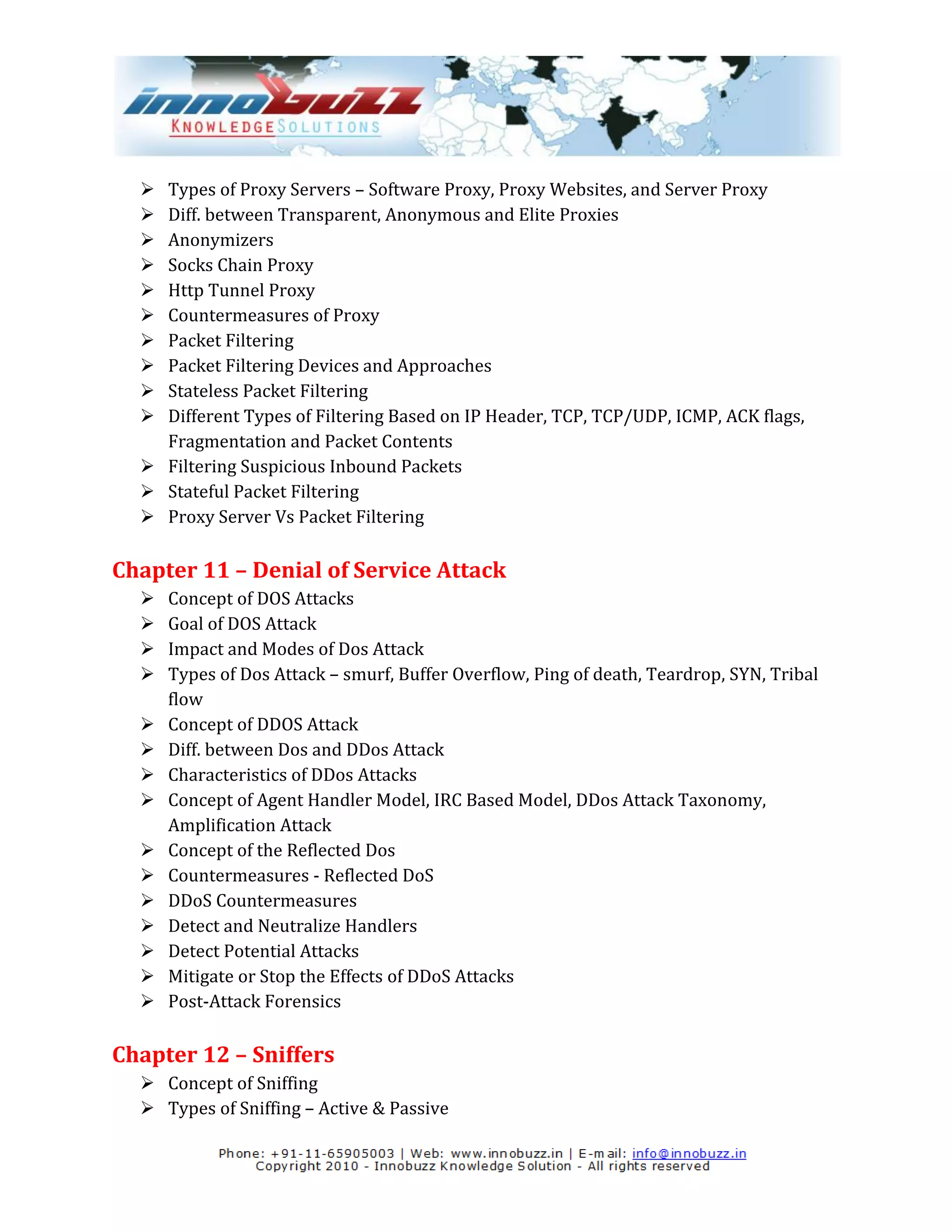  Types of Proxy Servers – Software Proxy, Proxy Websites, and Server Proxy
   Diff. between Transparent, Anonymous and Elite Proxies
   Anonymizers
   Socks Chain Proxy
   Http Tunnel Proxy
   Countermeasures of Proxy
   Packet Filtering
   Packet Filtering Devices and Approaches
   Stateless Packet Filtering
   Different Types of Filtering Based on IP Header, TCP, TCP/UDP, ICMP, ACK flags,
    Fragmentation and Packet Contents
   Filtering Suspicious Inbound Packets
   Stateful Packet Filtering
   Proxy Server Vs Packet Filtering

Chapter 11 – Denial of Service Attack
     Concept of DOS Attacks
     Goal of DOS Attack
     Impact and Modes of Dos Attack
     Types of Dos Attack – smurf, Buffer Overflow, Ping of death, Teardrop, SYN, Tribal
      flow
     Concept of DDOS Attack
     Diff. between Dos and DDos Attack
     Characteristics of DDos Attacks
     Concept of Agent Handler Model, IRC Based Model, DDos Attack Taxonomy,
      Amplification Attack
     Concept of the Reflected Dos
     Countermeasures - Reflected DoS
     DDoS Countermeasures
     Detect and Neutralize Handlers
     Detect Potential Attacks
     Mitigate or Stop the Effects of DDoS Attacks
     Post-Attack Forensics

Chapter 12 – Sniffers
   Concept of Sniffing
   Types of Sniffing – Active & Passive
 