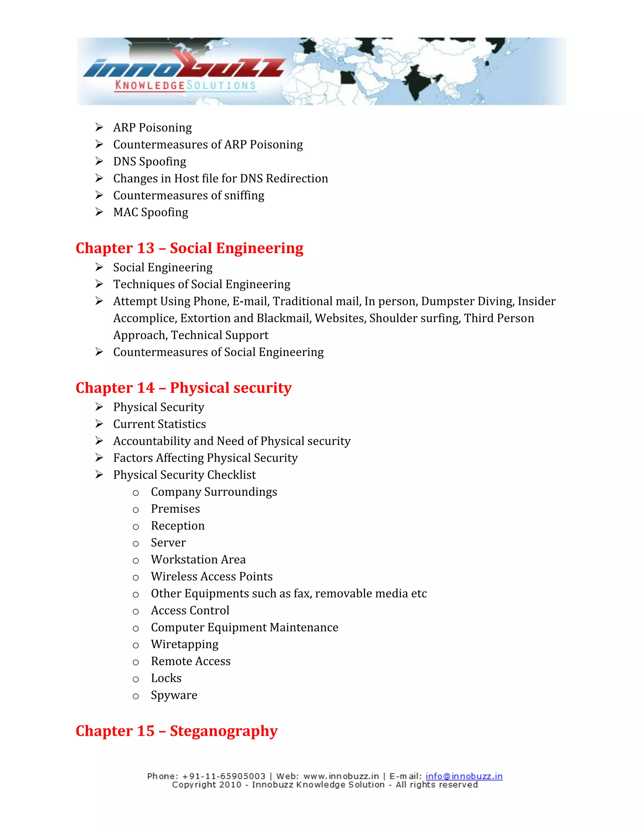    ARP Poisoning
     Countermeasures of ARP Poisoning
     DNS Spoofing
     Changes in Host file for DNS Redirection
     Countermeasures of sniffing
     MAC Spoofing

Chapter 13 – Social Engineering
   Social Engineering
   Techniques of Social Engineering
   Attempt Using Phone, E-mail, Traditional mail, In person, Dumpster Diving, Insider
    Accomplice, Extortion and Blackmail, Websites, Shoulder surfing, Third Person
    Approach, Technical Support
   Countermeasures of Social Engineering

Chapter 14 – Physical security
     Physical Security
     Current Statistics
     Accountability and Need of Physical security
     Factors Affecting Physical Security
     Physical Security Checklist
         o Company Surroundings
         o Premises
         o Reception
         o Server
         o Workstation Area
         o Wireless Access Points
         o Other Equipments such as fax, removable media etc
         o Access Control
         o Computer Equipment Maintenance
         o Wiretapping
         o Remote Access
         o Locks
         o Spyware

Chapter 15 – Steganography
 