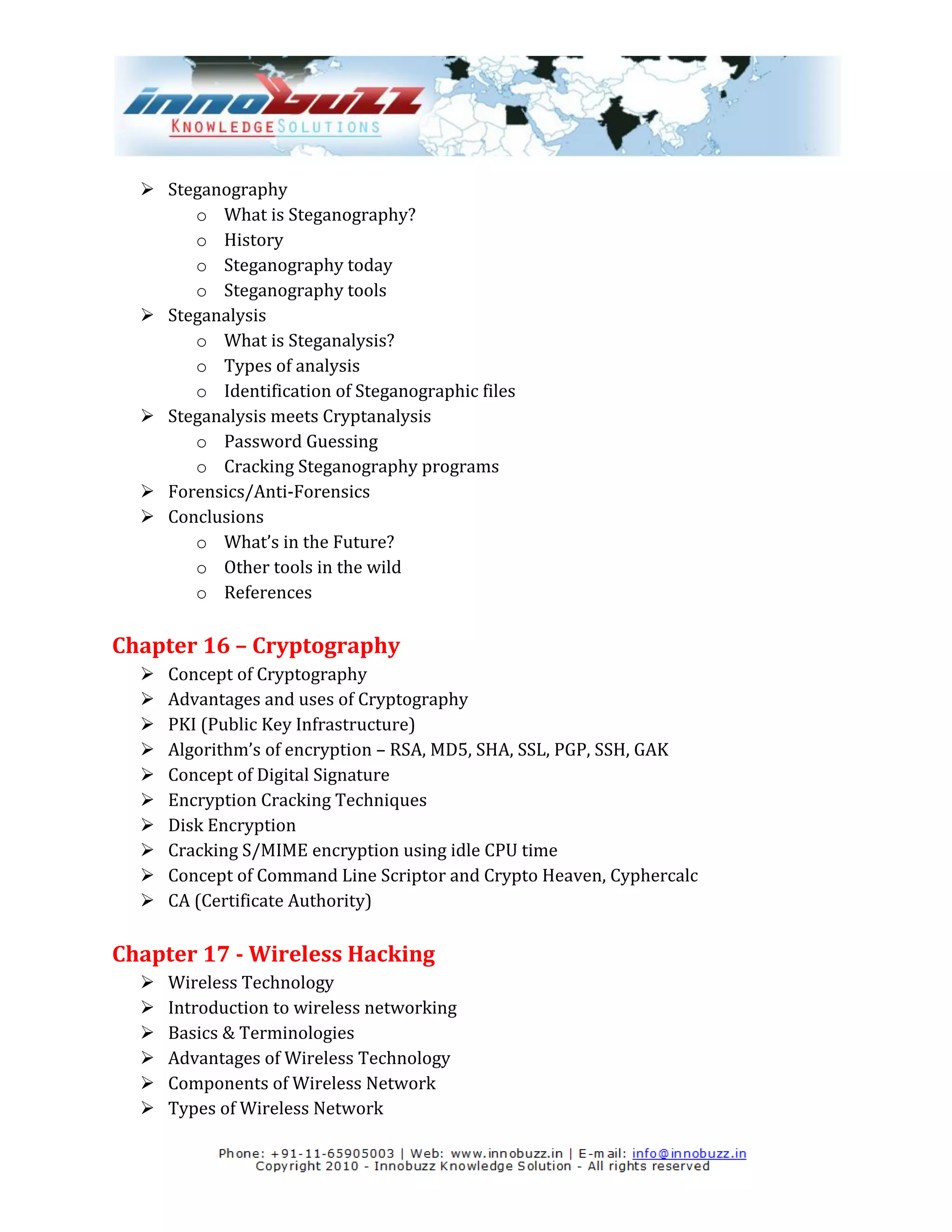  Steganography
       o What is Steganography?
       o History
       o Steganography today
       o Steganography tools
   Steganalysis
       o What is Steganalysis?
       o Types of analysis
       o Identification of Steganographic files
   Steganalysis meets Cryptanalysis
       o Password Guessing
       o Cracking Steganography programs
   Forensics/Anti-Forensics
   Conclusions
       o What’s in the Future?
       o Other tools in the wild
       o References

Chapter 16 – Cryptography
     Concept of Cryptography
     Advantages and uses of Cryptography
     PKI (Public Key Infrastructure)
     Algorithm’s of encryption – RSA, MD5, SHA, SSL, PGP, SSH, GAK
     Concept of Digital Signature
     Encryption Cracking Techniques
     Disk Encryption
     Cracking S/MIME encryption using idle CPU time
     Concept of Command Line Scriptor and Crypto Heaven, Cyphercalc
     CA (Certificate Authority)

Chapter 17 - Wireless Hacking
     Wireless Technology
     Introduction to wireless networking
     Basics & Terminologies
     Advantages of Wireless Technology
     Components of Wireless Network
     Types of Wireless Network
 
