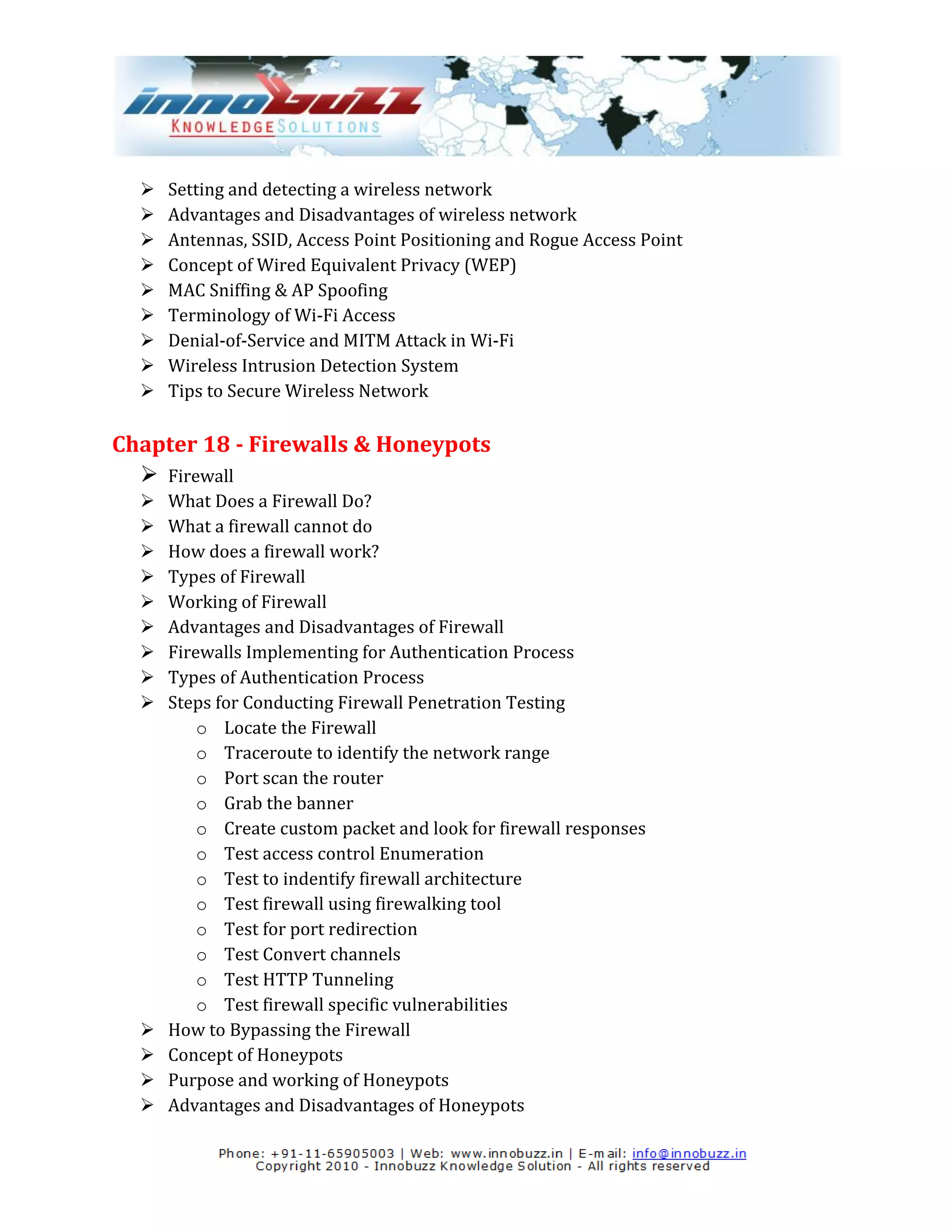    Setting and detecting a wireless network
     Advantages and Disadvantages of wireless network
     Antennas, SSID, Access Point Positioning and Rogue Access Point
     Concept of Wired Equivalent Privacy (WEP)
     MAC Sniffing & AP Spoofing
     Terminology of Wi-Fi Access
     Denial-of-Service and MITM Attack in Wi-Fi
     Wireless Intrusion Detection System
     Tips to Secure Wireless Network

Chapter 18 - Firewalls & Honeypots
   Firewall
     What Does a Firewall Do?
     What a firewall cannot do
     How does a firewall work?
     Types of Firewall
     Working of Firewall
     Advantages and Disadvantages of Firewall
     Firewalls Implementing for Authentication Process
     Types of Authentication Process
     Steps for Conducting Firewall Penetration Testing
          o Locate the Firewall
          o Traceroute to identify the network range
          o Port scan the router
          o Grab the banner
          o Create custom packet and look for firewall responses
          o Test access control Enumeration
          o Test to indentify firewall architecture
          o Test firewall using firewalking tool
          o Test for port redirection
          o Test Convert channels
          o Test HTTP Tunneling
          o Test firewall specific vulnerabilities
     How to Bypassing the Firewall
     Concept of Honeypots
     Purpose and working of Honeypots
     Advantages and Disadvantages of Honeypots
 
