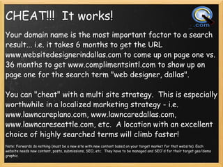 CHEAT!!!  It works! <ul><li>Your domain name is the most important factor to a search result... i.e. it takes 6 months to ...