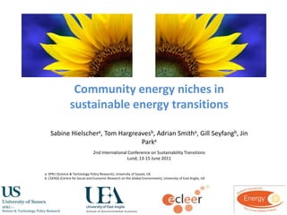 Community energy niches in sustainable energy transitions,[object Object],Sabine Hielschera, Tom Hargreavesb, Adrian Smitha, Gill Seyfangb, Jin Parka,[object Object],2nd International Conference on Sustainability Transitions,[object Object],Lund, 13-15 June 2011,[object Object],a: SPRU (Science & Technology Policy Research), University of Sussex, UK,[object Object],b: CSERGE (Centre for Social and Economic Research on the Global Environment), University of East Anglia, UK,[object Object]