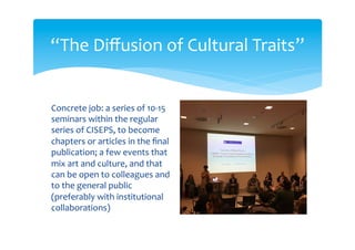  Storia del jazz: una prospettiva globale (12/3/2012)
 Travelling models of water: Battlefields of knowledge and ideas of change in the Middle East
(12/4/2012)
 Cultural evolution models and the extended synthesis. Symbiogenesis and punctuated equilibria
theory in the study of cultural transmission (10/5/2012)
 Cultures and cultural traits in archaeology (27/9/2012)
 The unary trait. Identification and transmission in psychoanalisis (canceled)
 The unexpected migration of Transparent Man from Germany to the U.S. in 1930s and 40s
(8/11/2012)
 Iuxta propria principia: pains and miseries of an expression (22/11/2012)
 Methodological workshop: linguistics, economics, biology (13/12/2012)
 The biological function of literature? Some evolutionary considerations about its origin and diffusion
(31/1/2013)
 Evolutionary origin of the aesthetic (canceled)
 The political boundary as place of meeting and diffusion of cultural traits in a region (14/3/2013)
 Cultural traits in organizations: multi-scale dynamics of reproduction and change (canceled)
 Origin and diffusion of a symbolic form: perspective (canceled)
“The Diffusion of Cultural Traits”
 