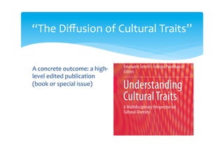 Table of contents
1 Cultural Traits and MultidisciplinaryDialogue
Fabrizio Panebianco and Emanuele Serrelli
2 Understanding Cultural Diversity. Culture, Cultural Traits and Cultural Changes Between Global and Local
Scales
Vincenzo Matera
3 Cultural Traits and Identity
Ugo E.M. Fabietti
4 The Diffusion of a Museum Exhibit: The Case of the Transparent Man
Elena Canadelli
5 The ‘Incompetent Subject’ in the Kingdom of Technical Terms. A Possible Role of Pedagogy in the Study of
Cultural Traits
Rossana Brambilla
6 The Unary Trait of Psychoanalysis. Identification,Transmission, Generation
Matteo Bonazzi
7 Cultural Diversities Across and Within Cultures: The Bicultural Mind
Olivia Realdon and Valentino Zurloni
8 Birth and Evolution of Jazz as Effects of Cultural Transfers
Stefano Zenni
9 Geographical Boundaries as Places of Meeting and Diffusion of Cultural Traits
Stefano Malatesta, Marcella Schmidt di Friedberg,
and Enrico Squarcina
10 Maps, Diagrams and Charts: Making the Cultural Trait Visible Fulvio Carmagnola
11 Evolutionary Genetics and Cultural Traits in a ‘Body of Theory’ Perspective
Emanuele Serrelli
12 Cultural Traits in Economic Theory
Fabrizio Panebianco
13 International Cooperation and Cultural Transmission
Isa Gama
14 Rethinking Organizational Culture: The Role of Generational Subcultures
Alessandra Lazazzara
15 From Material Remains to Culture: The Possibilities
and Limits of Archaeology in Reconstructing Ancient People
Viviana Ardesia
16 Homology and Phylogenetic Inference in Biological and Material Cultural Evolution
Ilya Tëmkin
17 On the Origin of Technologies: The Invention and Evolution of the Bow-and-Arrow
Giuseppe Carignani
18 Trees, Languages and Genes: A Historical Path
Federica Da Milano and Nicoletta Puddu
19 Signaling in Style: On Cooperation, Identity and the Origins of Visual Art
Larissa Mendoza-Straffon
20 Aesthetic Preferences: An Evolutionary Approach
Mariagrazia Portera and Lorenzo Bartalesi
21 Nothing But Survival: On the Origin and Function of Literature
Mario Barenghi
22 Concluding Remarks – Removing Barriers in Scientific Research: Concepts, Synthesis and Catalysis
Emanuele Serrelli
“The Diffusion of Cultural Traits”
 