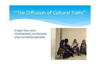 “The Diffusion of Cultural Traits”
A specific but non-
constraining definition of
the topic: it can be
recognized across
disciplines, but it is open to
revision and even rejection
Some assumptions:
 “...by cultural trait we can provisionally
intend any trait whose production in
individuals depends to some extent on
social learning”
 “...we do not think to cultural trait
diffusion as an exhaustive theory of
culture and cultural change”
 thinking in terms of cultural traits can
trigger discourses in different disciplines
and communication, highlighting
common issues and valuing diversity
 “...evolutionary models can be regarded
as useful in that they offer manipulable
prospective histories, which can in turn be
employed as guidelines for restrospective
reconstructions in other fields”
 