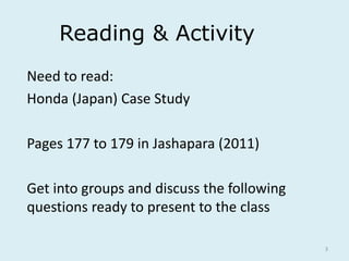 3
Reading & Activity
Need to read:
Honda (Japan) Case Study
Pages 177 to 179 in Jashapara (2011)
Get into groups and discuss the following
questions ready to present to the class
 