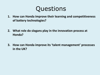 Questions
1. How can Honda improve their learning and competitiveness
of battery technologies?
2. What role do slogans play in the innovation process at
Honda?
3. How can Honda improve its ‘talent management’ processes
in the UK?
 