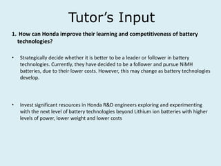 Tutor’s Input
1. How can Honda improve their learning and competitiveness of battery
technologies?
• Strategically decide whether it is better to be a leader or follower in battery
technologies. Currently, they have decided to be a follower and pursue NiMH
batteries, due to their lower costs. However, this may change as battery technologies
develop.
• Invest significant resources in Honda R&D engineers exploring and experimenting
with the next level of battery technologies beyond Lithium ion batteries with higher
levels of power, lower weight and lower costs
 