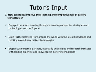 Tutor’s Input
1. How can Honda improve their learning and competitiveness of battery
technologies?
• Engage in vicarious learning through borrowing competitor strategies and
technologies such as Toyota’s
• Graft R&D employees from around the world with the latest knowledge and
thinking around new battery technologies
• Engage with external partners, especially universities and research institutes
with leading expertise and knowledge in battery technologies
 