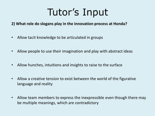 Tutor’s Input
2) What role do slogans play in the innovation process at Honda?
• Allow tacit knowledge to be articulated in groups
• Allow people to use their imagination and play with abstract ideas
• Allow hunches, intuitions and insights to raise to the surface
• Allow a creative tension to exist between the world of the figurative
language and reality
• Allow team members to express the inexpressible even though there may
be multiple meanings, which are contradictory
 