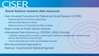 Social Science research data resources
•Inter-University Consortium for Political and Social Research (ICPSR)
•National Archive of Criminal Justice Data
•Minority Data Resource Center
•National Archive of Computerized Data on Aging

•Roper Center for Public Opinion Archives
•International Data Archives e.g. CESSDA, UKDA, Eurostat
• CESSDA catalog (DDI) provides a multi-lingual interface to datasets from member social
science data archives across Europe
• Study description and online documentation are free

•Non-Govenmental Organizations
•National / Governmental Statistical Agencies

 
