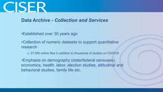 Data Archive - Collection and Services
•Established over 30 years ago
•Collection of numeric datasets to support quantitative
research
c. 27,000 online files in addition to thousands of studies on CD/DVD

•Emphasis on demography (state/federal censuses),
economics, health, labor, election studies, attitudinal and
behavioral studies, family life etc.

 