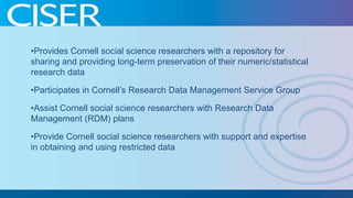 •Provides Cornell social science researchers with a repository for
sharing and providing long-term preservation of their numeric/statistical
research data
•Participates in Cornell’s Research Data Management Service Group
•Assist Cornell social science researchers with Research Data
Management (RDM) plans
•Provide Cornell social science researchers with support and expertise
in obtaining and using restricted data

 