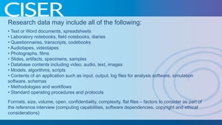 Research data may include all of the following:
• Text or Word documents, spreadsheets
• Laboratory notebooks, field notebooks, diaries
• Questionnaires, transcripts, codebooks
• Audiotapes, videotapes
• Photographs, films
• Slides, artifacts, specimens, samples
• Database contents including video, audio, text, images
• Models, algorithms, scripts
• Contents of an application such as input, output, log files for analysis software, simulation
software, schemas
• Methodologies and workflows
• Standard operating procedures and protocols
Formats, size, volume, open, confidentiality, complexity, flat files – factors to consider as part of
the reference interview (computing capabilities, software dependencies, copyright and ethical
considerations)

 