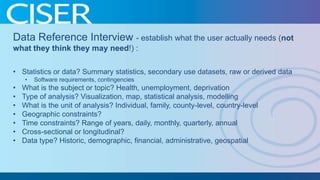 Data Reference Interview - establish what the user actually needs (not
what they think they may need!) :
• Statistics or data? Summary statistics, secondary use datasets, raw or derived data
•

•
•
•
•
•
•
•

Software requirements, contingencies

What is the subject or topic? Health, unemployment, deprivation
Type of analysis? Visualization, map, statistical analysis, modelling
What is the unit of analysis? Individual, family, county-level, country-level
Geographic constraints?
Time constraints? Range of years, daily, monthly, quarterly, annual
Cross-sectional or longitudinal?
Data type? Historic, demographic, financial, administrative, geospatial

 