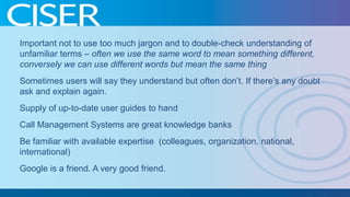 Important not to use too much jargon and to double-check understanding of
unfamiliar terms – often we use the same word to mean something different,
conversely we can use different words but mean the same thing
Sometimes users will say they understand but often don’t. If there’s any doubt
ask and explain again.

Supply of up-to-date user guides to hand
Call Management Systems are great knowledge banks
Be familiar with available expertise (colleagues, organization, national,
international)
Google is a friend. A very good friend.

 