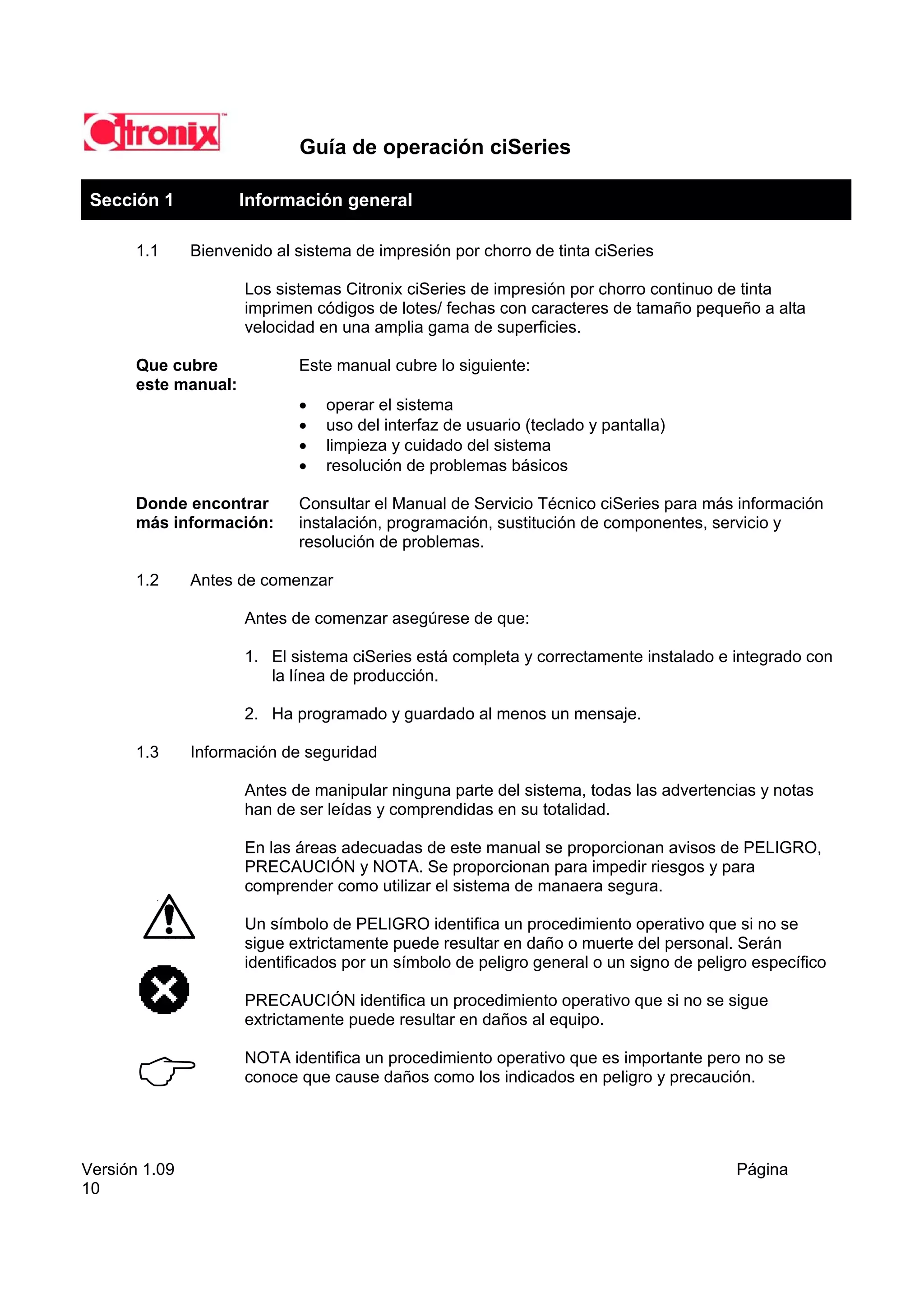 Guía de operación ciSeries

 Sección 1            Información general

       1.1     Bienvenido al sistema de impresión por chorro de tinta ciSeries

                      Los sistemas Citronix ciSeries de impresión por chorro continuo de tinta
                      imprimen códigos de lotes/ fechas con caracteres de tamaño pequeño a alta
                      velocidad en una amplia gama de superficies.

       Que cubre             Este manual cubre lo siguiente:
       este manual:
                             •   operar el sistema
                             •   uso del interfaz de usuario (teclado y pantalla)
                             •   limpieza y cuidado del sistema
                             •   resolución de problemas básicos

       Donde encontrar       Consultar el Manual de Servicio Técnico ciSeries para más información
       más información:      instalación, programación, sustitución de componentes, servicio y
                             resolución de problemas.

       1.2     Antes de comenzar

                      Antes de comenzar asegúrese de que:

                      1. El sistema ciSeries está completa y correctamente instalado e integrado con
                         la línea de producción.

                      2. Ha programado y guardado al menos un mensaje.

       1.3     Información de seguridad

                      Antes de manipular ninguna parte del sistema, todas las advertencias y notas
                      han de ser leídas y comprendidas en su totalidad.

                      En las áreas adecuadas de este manual se proporcionan avisos de PELIGRO,
                      PRECAUCIÓN y NOTA. Se proporcionan para impedir riesgos y para
                      comprender como utilizar el sistema de manaera segura.

                      Un símbolo de PELIGRO identifica un procedimiento operativo que si no se
                      sigue extrictamente puede resultar en daño o muerte del personal. Serán
                      identificados por un símbolo de peligro general o un signo de peligro específico

                      PRECAUCIÓN identifica un procedimiento operativo que si no se sigue
                      extrictamente puede resultar en daños al equipo.

                      NOTA identifica un procedimiento operativo que es importante pero no se
                      conoce que cause daños como los indicados en peligro y precaución.




Versión 1.09                                                                             Página
10
 