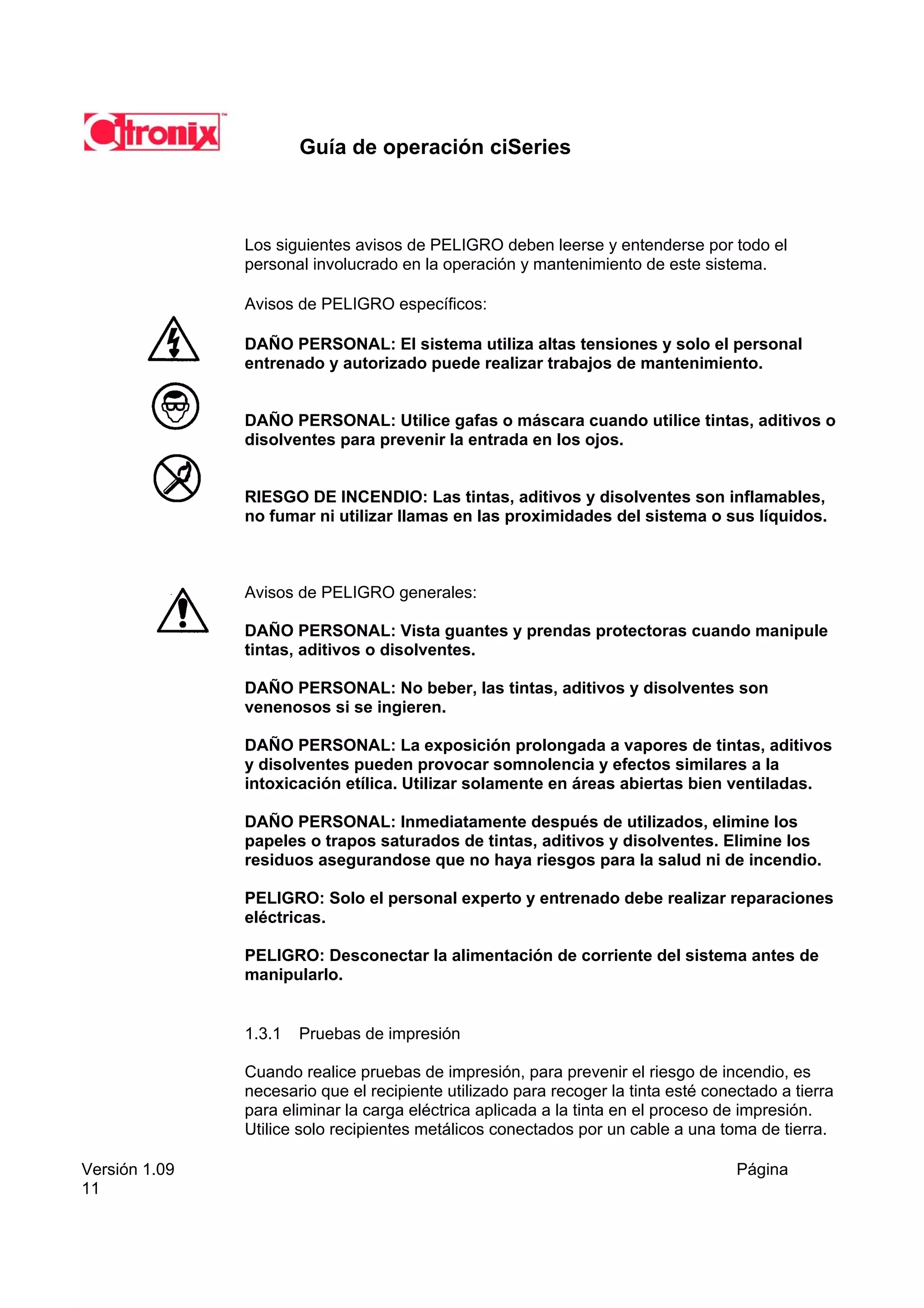 Guía de operación ciSeries



               Los siguientes avisos de PELIGRO deben leerse y entenderse por todo el
               personal involucrado en la operación y mantenimiento de este sistema.

               Avisos de PELIGRO específicos:

               DAÑO PERSONAL: El sistema utiliza altas tensiones y solo el personal
               entrenado y autorizado puede realizar trabajos de mantenimiento.


               DAÑO PERSONAL: Utilice gafas o máscara cuando utilice tintas, aditivos o
               disolventes para prevenir la entrada en los ojos.


               RIESGO DE INCENDIO: Las tintas, aditivos y disolventes son inflamables,
               no fumar ni utilizar llamas en las proximidades del sistema o sus líquidos.



               Avisos de PELIGRO generales:

               DAÑO PERSONAL: Vista guantes y prendas protectoras cuando manipule
               tintas, aditivos o disolventes.

               DAÑO PERSONAL: No beber, las tintas, aditivos y disolventes son
               venenosos si se ingieren.

               DAÑO PERSONAL: La exposición prolongada a vapores de tintas, aditivos
               y disolventes pueden provocar somnolencia y efectos similares a la
               intoxicación etílica. Utilizar solamente en áreas abiertas bien ventiladas.

               DAÑO PERSONAL: Inmediatamente después de utilizados, elimine los
               papeles o trapos saturados de tintas, aditivos y disolventes. Elimine los
               residuos asegurandose que no haya riesgos para la salud ni de incendio.

               PELIGRO: Solo el personal experto y entrenado debe realizar reparaciones
               eléctricas.

               PELIGRO: Desconectar la alimentación de corriente del sistema antes de
               manipularlo.


               1.3.1   Pruebas de impresión

               Cuando realice pruebas de impresión, para prevenir el riesgo de incendio, es
               necesario que el recipiente utilizado para recoger la tinta esté conectado a tierra
               para eliminar la carga eléctrica aplicada a la tinta en el proceso de impresión.
               Utilice solo recipientes metálicos conectados por un cable a una toma de tierra.

Versión 1.09                                                                        Página
11
 