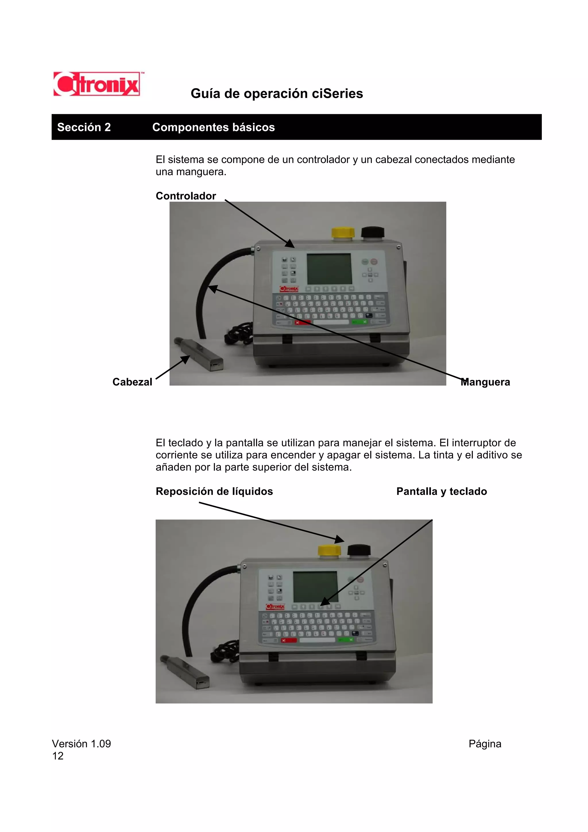 Guía de operación ciSeries

 Sección 2           Componentes básicos

                         El sistema se compone de un controlador y un cabezal conectados mediante
                         una manguera.

                         Controlador




               Cabezal                                                                     Manguera




                         El teclado y la pantalla se utilizan para manejar el sistema. El interruptor de
                         corriente se utiliza para encender y apagar el sistema. La tinta y el aditivo se
                         añaden por la parte superior del sistema.

                         Reposición de líquidos                              Pantalla y teclado




Versión 1.09                                                                                 Página
12
 