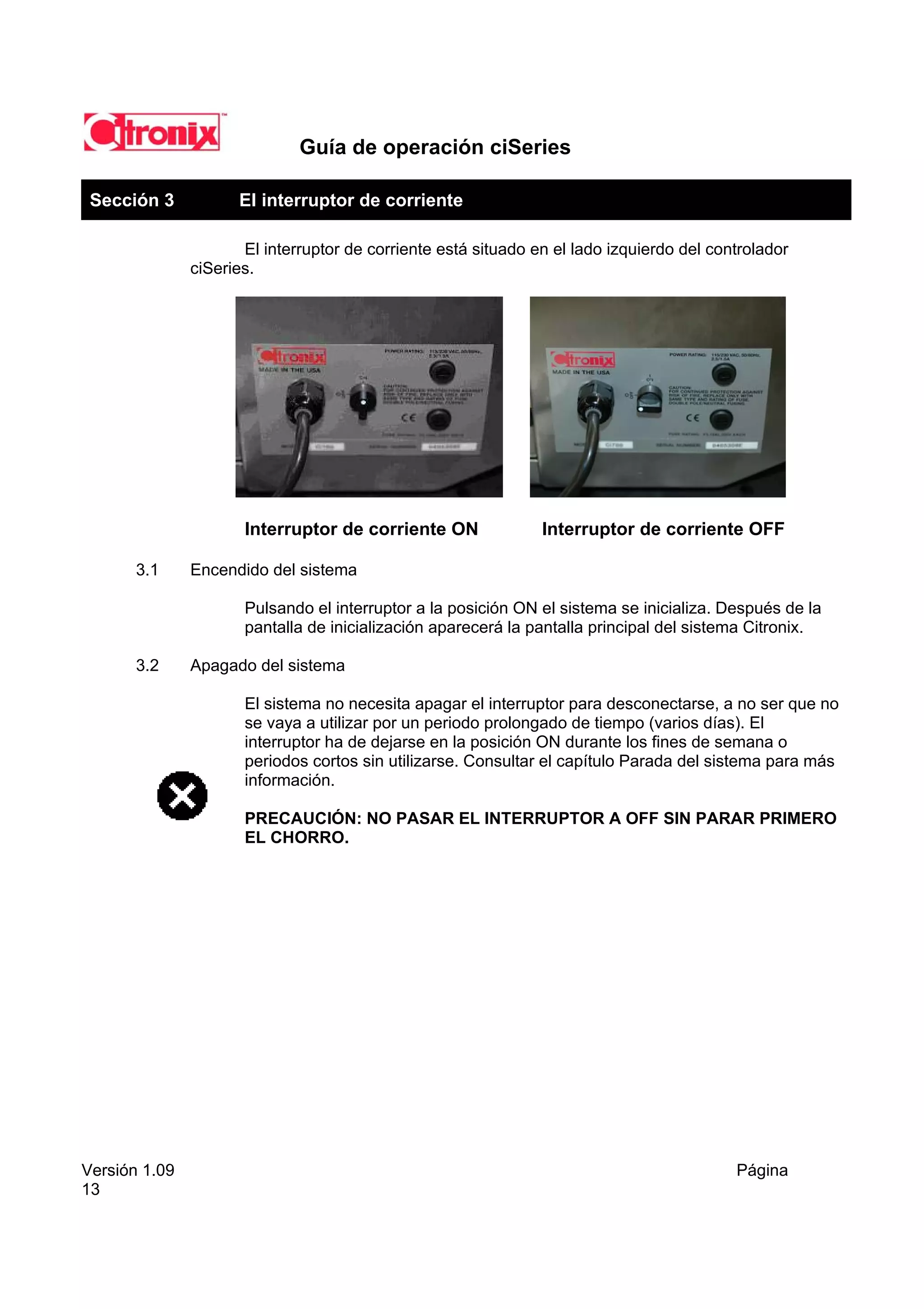Guía de operación ciSeries

 Sección 3           El interruptor de corriente

                      El interruptor de corriente está situado en el lado izquierdo del controlador
               ciSeries.




                      Interruptor de corriente ON               Interruptor de corriente OFF

       3.1     Encendido del sistema

                      Pulsando el interruptor a la posición ON el sistema se inicializa. Después de la
                      pantalla de inicialización aparecerá la pantalla principal del sistema Citronix.

       3.2     Apagado del sistema

                      El sistema no necesita apagar el interruptor para desconectarse, a no ser que no
                      se vaya a utilizar por un periodo prolongado de tiempo (varios días). El
                      interruptor ha de dejarse en la posición ON durante los fines de semana o
                      periodos cortos sin utilizarse. Consultar el capítulo Parada del sistema para más
                      información.

                      PRECAUCIÓN: NO PASAR EL INTERRUPTOR A OFF SIN PARAR PRIMERO
                      EL CHORRO.




Versión 1.09                                                                               Página
13
 
