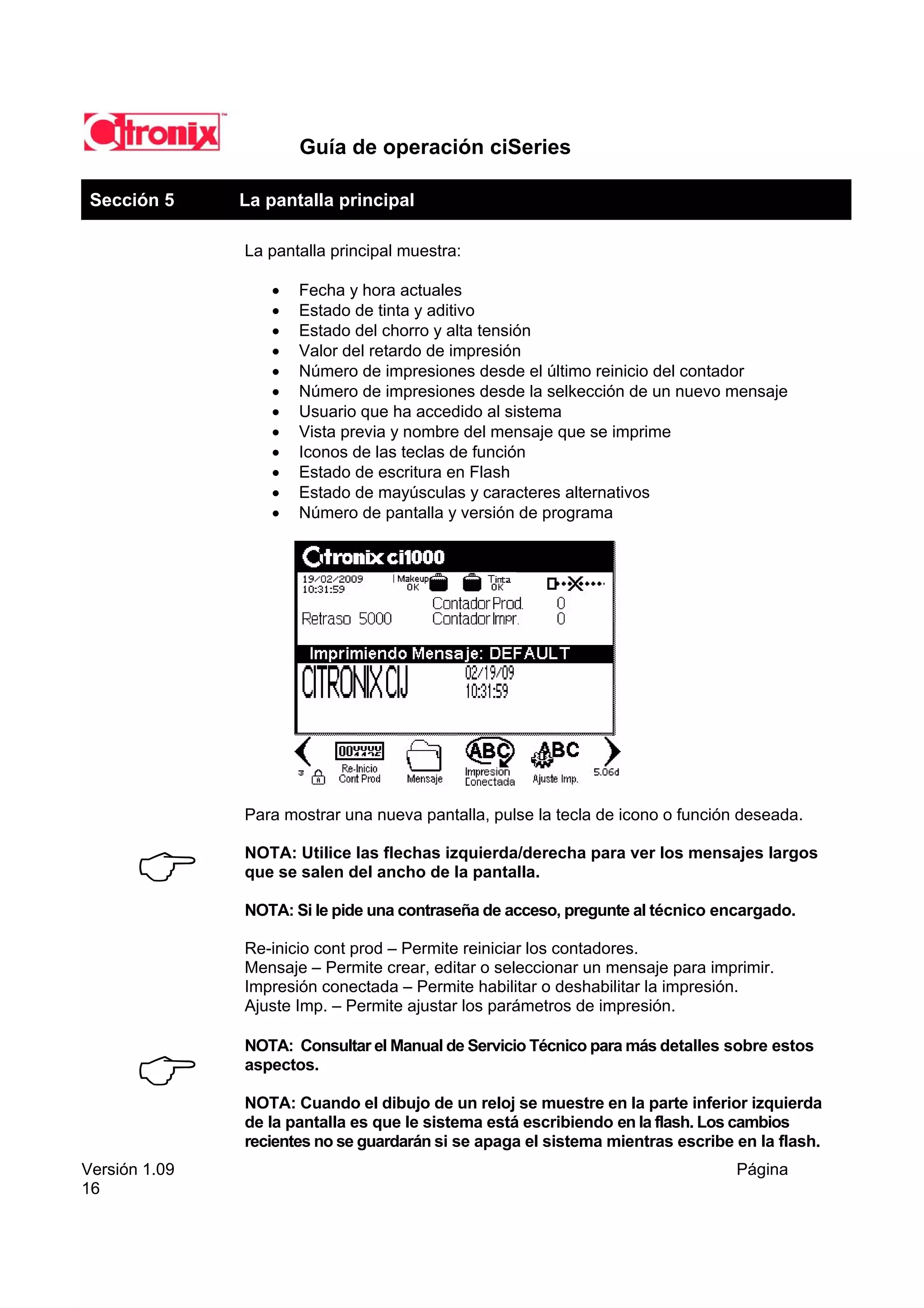 Guía de operación ciSeries

 Sección 5           La pantalla principal

                     La pantalla principal muestra:

                        •   Fecha y hora actuales
                        •   Estado de tinta y aditivo
                        •   Estado del chorro y alta tensión
                        •   Valor del retardo de impresión
                        •   Número de impresiones desde el último reinicio del contador
                        •   Número de impresiones desde la selkección de un nuevo mensaje
                        •   Usuario que ha accedido al sistema
                        •   Vista previa y nombre del mensaje que se imprime
                        •   Iconos de las teclas de función
                        •   Estado de escritura en Flash
                        •   Estado de mayúsculas y caracteres alternativos
                        •   Número de pantalla y versión de programa




                     Para mostrar una nueva pantalla, pulse la tecla de icono o función deseada.

                     NOTA: Utilice las flechas izquierda/derecha para ver los mensajes largos
                     que se salen del ancho de la pantalla.

                     NOTA: Si le pide una contraseña de acceso, pregunte al técnico encargado.

                     Re-inicio cont prod – Permite reiniciar los contadores.
                     Mensaje – Permite crear, editar o seleccionar un mensaje para imprimir.
                     Impresión conectada – Permite habilitar o deshabilitar la impresión.
                     Ajuste Imp. – Permite ajustar los parámetros de impresión.

                     NOTA: Consultar el Manual de Servicio Técnico para más detalles sobre estos
               men   aspectos.

                     NOTA: Cuando el dibujo de un reloj se muestre en la parte inferior izquierda
                     de la pantalla es que le sistema está escribiendo en la flash. Los cambios
                     recientes no se guardarán si se apaga el sistema mientras escribe en la flash.
Versión 1.09                                                                           Página
16
 
