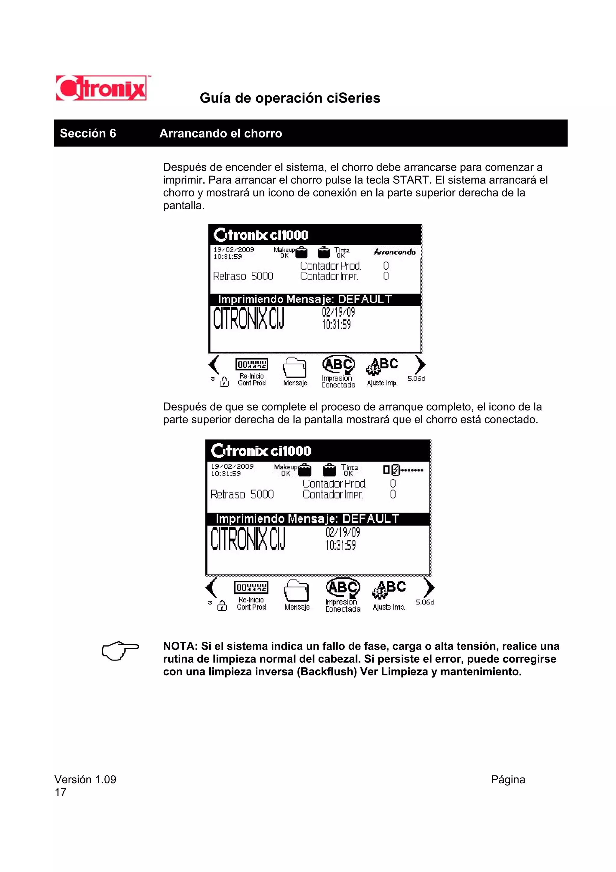 Guía de operación ciSeries

 Sección 6     Arrancando el chorro

               Después de encender el sistema, el chorro debe arrancarse para comenzar a
               imprimir. Para arrancar el chorro pulse la tecla START. El sistema arrancará el
               chorro y mostrará un icono de conexión en la parte superior derecha de la
               pantalla.




               Después de que se complete el proceso de arranque completo, el icono de la
               parte superior derecha de la pantalla mostrará que el chorro está conectado.




               NOTA: Si el sistema indica un fallo de fase, carga o alta tensión, realice una
               rutina de limpieza normal del cabezal. Si persiste el error, puede corregirse
               con una limpieza inversa (Backflush) Ver Limpieza y mantenimiento.




Versión 1.09                                                                      Página
17
 